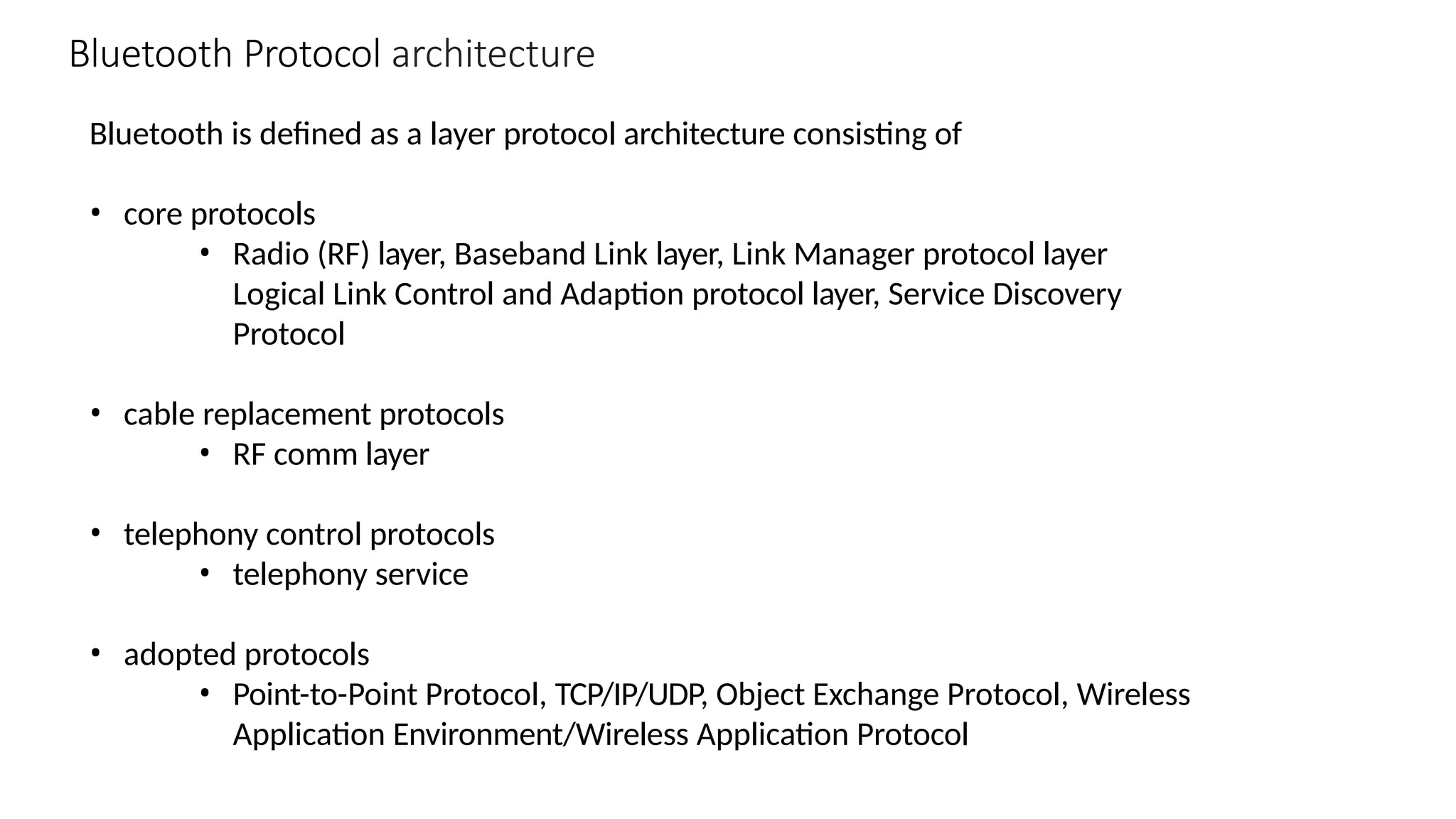 Bluetooth is defined as a layer protocol architecture consisting of
• core protocols
• Radio (RF) layer, Baseband Link layer, Link Manager protocol layer
Logical Link Control and Adaption protocol layer, Service Discovery
Protocol
• cable replacement protocols
• RF comm layer
• telephony control protocols
• telephony service
• adopted protocols
• Point-to-Point Protocol, TCP/IP/UDP, Object Exchange Protocol, Wireless
Application Environment/Wireless Application Protocol
Bluetooth Protocol architecture
 