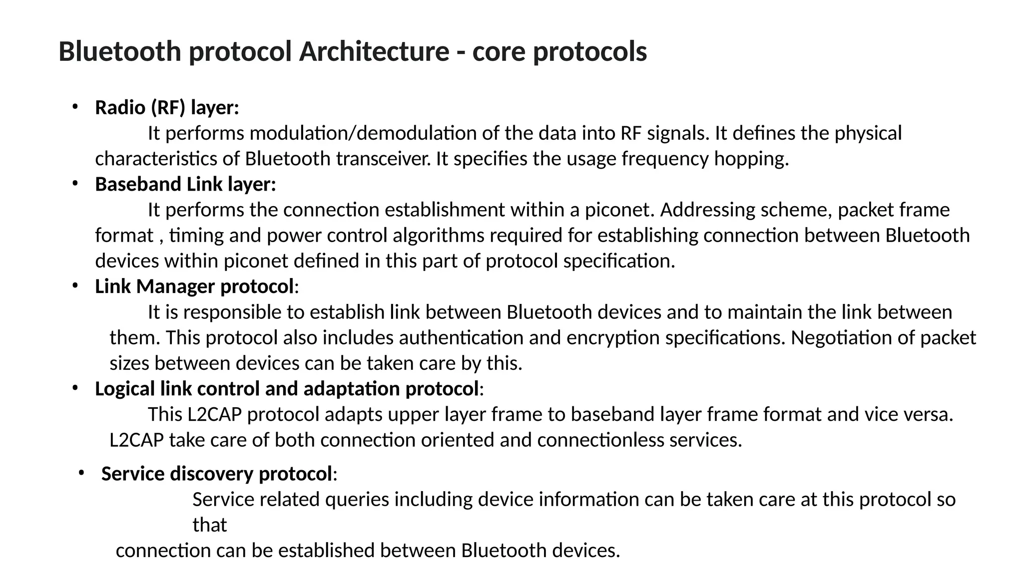 Bluetooth protocol Architecture - core protocols
• Radio (RF) layer:
It performs modulation/demodulation of the data into RF signals. It defines the physical
characteristics of Bluetooth transceiver. It specifies the usage frequency hopping.
• Baseband Link layer:
It performs the connection establishment within a piconet. Addressing scheme, packet frame
format , timing and power control algorithms required for establishing connection between Bluetooth
devices within piconet defined in this part of protocol specification.
• Link Manager protocol:
It is responsible to establish link between Bluetooth devices and to maintain the link between
them. This protocol also includes authentication and encryption specifications. Negotiation of packet
sizes between devices can be taken care by this.
• Logical link control and adaptation protocol:
This L2CAP protocol adapts upper layer frame to baseband layer frame format and vice versa.
L2CAP take care of both connection oriented and connectionless services.
• Service discovery protocol:
Service related queries including device information can be taken care at this protocol so
that
connection can be established between Bluetooth devices.
 