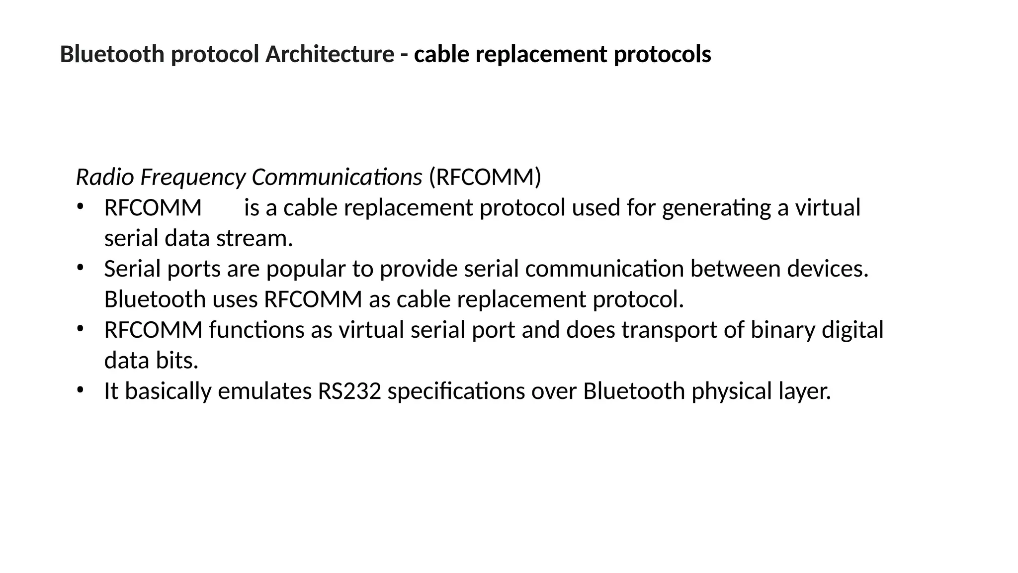 Bluetooth protocol Architecture - cable replacement protocols
Radio Frequency Communications (RFCOMM)
• RFCOMM is a cable replacement protocol used for generating a virtual
serial data stream.
• Serial ports are popular to provide serial communication between devices.
Bluetooth uses RFCOMM as cable replacement protocol.
• RFCOMM functions as virtual serial port and does transport of binary digital
data bits.
• It basically emulates RS232 specifications over Bluetooth physical layer.
 