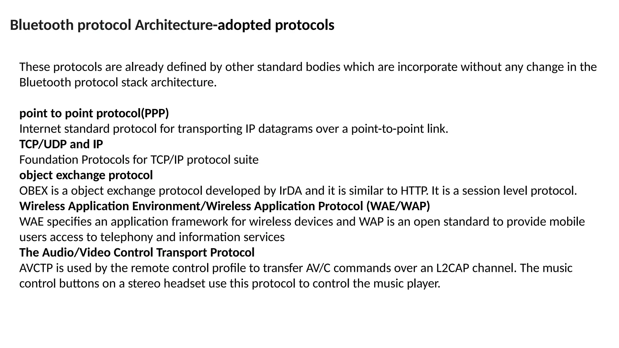 Bluetooth protocol Architecture-adopted protocols
These protocols are already defined by other standard bodies which are incorporate without any change in the
Bluetooth protocol stack architecture.
point to point protocol(PPP)
Internet standard protocol for transporting IP datagrams over a point-to-point link.
TCP/UDP and IP
Foundation Protocols for TCP/IP protocol suite
object exchange protocol
OBEX is a object exchange protocol developed by IrDA and it is similar to HTTP. It is a session level protocol.
Wireless Application Environment/Wireless Application Protocol (WAE/WAP)
WAE specifies an application framework for wireless devices and WAP is an open standard to provide mobile
users access to telephony and information services
The Audio/Video Control Transport Protocol
AVCTP is used by the remote control profile to transfer AV/C commands over an L2CAP channel. The music
control buttons on a stereo headset use this protocol to control the music player.
 