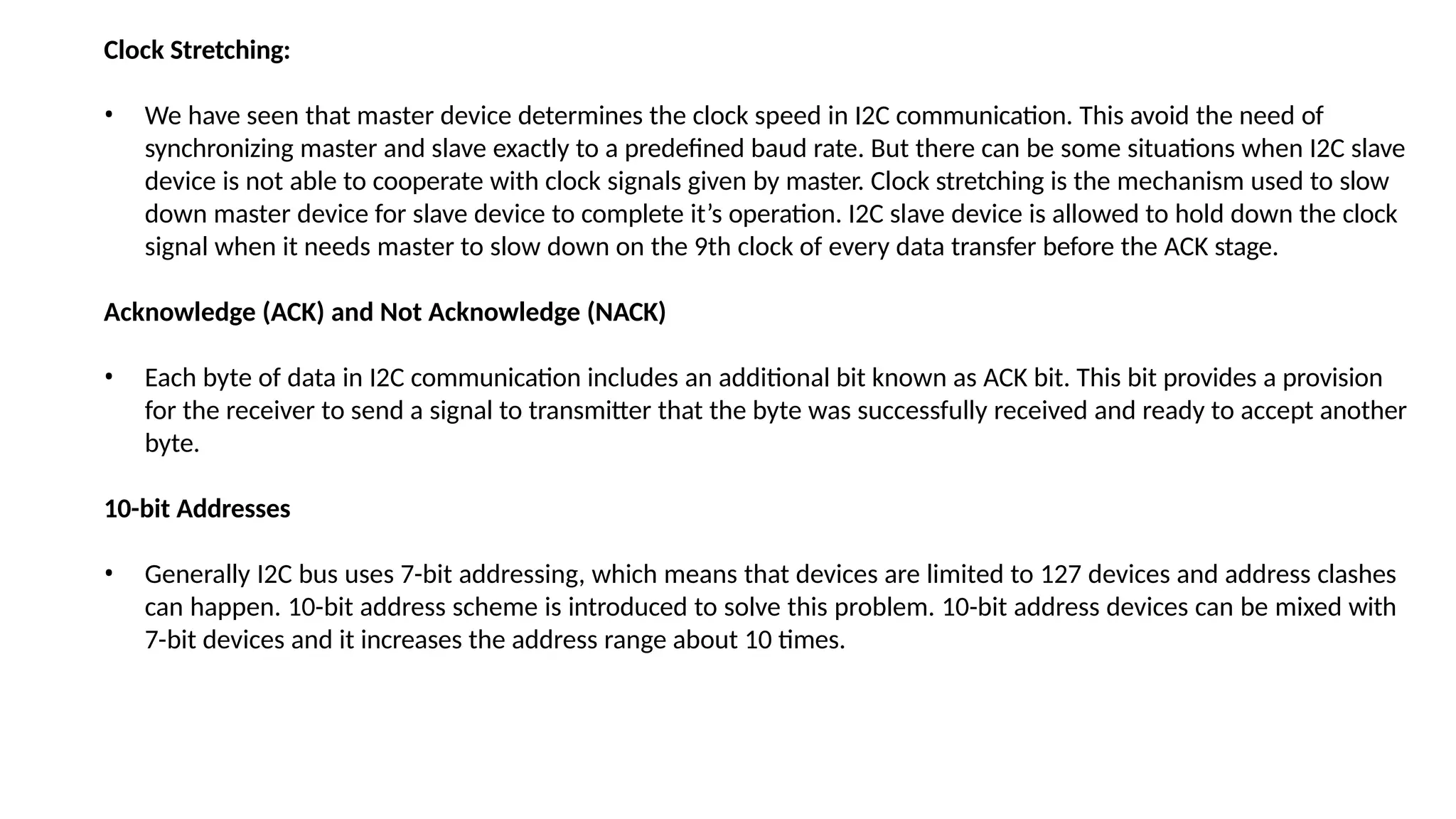 Clock Stretching:
• We have seen that master device determines the clock speed in I2C communication. This avoid the need of
synchronizing master and slave exactly to a predefined baud rate. But there can be some situations when I2C slave
device is not able to cooperate with clock signals given by master. Clock stretching is the mechanism used to slow
down master device for slave device to complete it’s operation. I2C slave device is allowed to hold down the clock
signal when it needs master to slow down on the 9th clock of every data transfer before the ACK stage.
Acknowledge (ACK) and Not Acknowledge (NACK)
• Each byte of data in I2C communication includes an additional bit known as ACK bit. This bit provides a provision
for the receiver to send a signal to transmitter that the byte was successfully received and ready to accept another
byte.
10-bit Addresses
• Generally I2C bus uses 7-bit addressing, which means that devices are limited to 127 devices and address clashes
can happen. 10-bit address scheme is introduced to solve this problem. 10-bit address devices can be mixed with
7-bit devices and it increases the address range about 10 times.
 