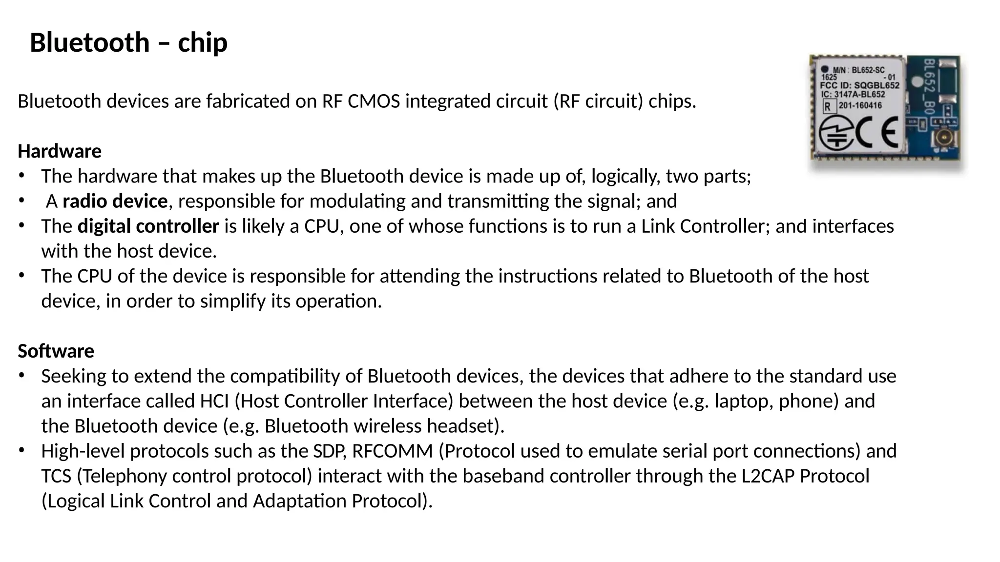 Bluetooth – chip
Bluetooth devices are fabricated on RF CMOS integrated circuit (RF circuit) chips.
Hardware
• The hardware that makes up the Bluetooth device is made up of, logically, two parts;
• A radio device, responsible for modulating and transmitting the signal; and
• The digital controller is likely a CPU, one of whose functions is to run a Link Controller; and interfaces
with the host device.
• The CPU of the device is responsible for attending the instructions related to Bluetooth of the host
device, in order to simplify its operation.
Software
• Seeking to extend the compatibility of Bluetooth devices, the devices that adhere to the standard use
an interface called HCI (Host Controller Interface) between the host device (e.g. laptop, phone) and
the Bluetooth device (e.g. Bluetooth wireless headset).
• High-level protocols such as the SDP, RFCOMM (Protocol used to emulate serial port connections) and
TCS (Telephony control protocol) interact with the baseband controller through the L2CAP Protocol
(Logical Link Control and Adaptation Protocol).
 