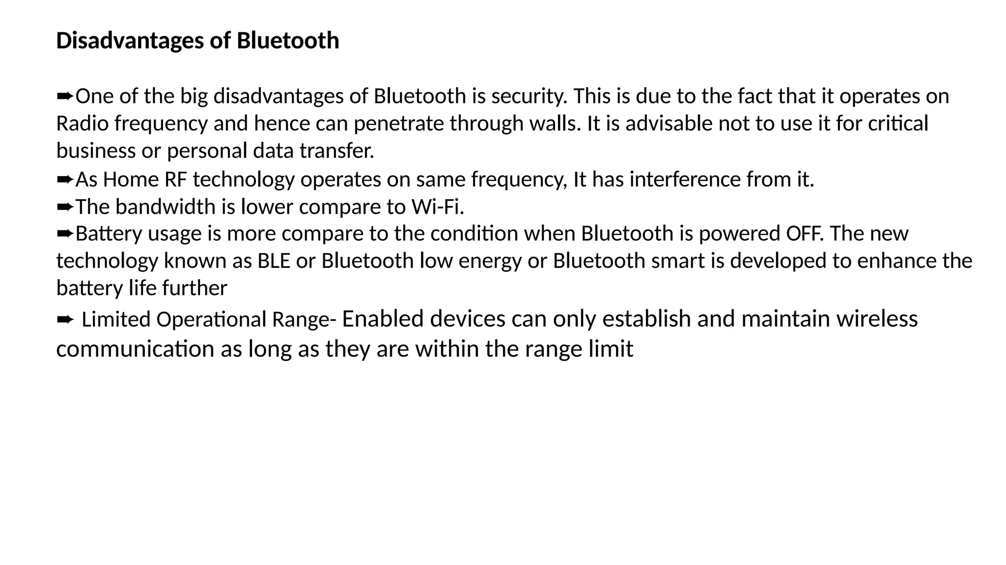 Disadvantages of Bluetooth
➨One of the big disadvantages of Bluetooth is security. This is due to the fact that it operates on
Radio frequency and hence can penetrate through walls. It is advisable not to use it for critical
business or personal data transfer.
➨As Home RF technology operates on same frequency, It has interference from it.
➨The bandwidth is lower compare to Wi-Fi.
➨Battery usage is more compare to the condition when Bluetooth is powered OFF. The new
technology known as BLE or Bluetooth low energy or Bluetooth smart is developed to enhance the
battery life further
➨ Limited Operational Range- Enabled devices can only establish and maintain wireless
communication as long as they are within the range limit
 