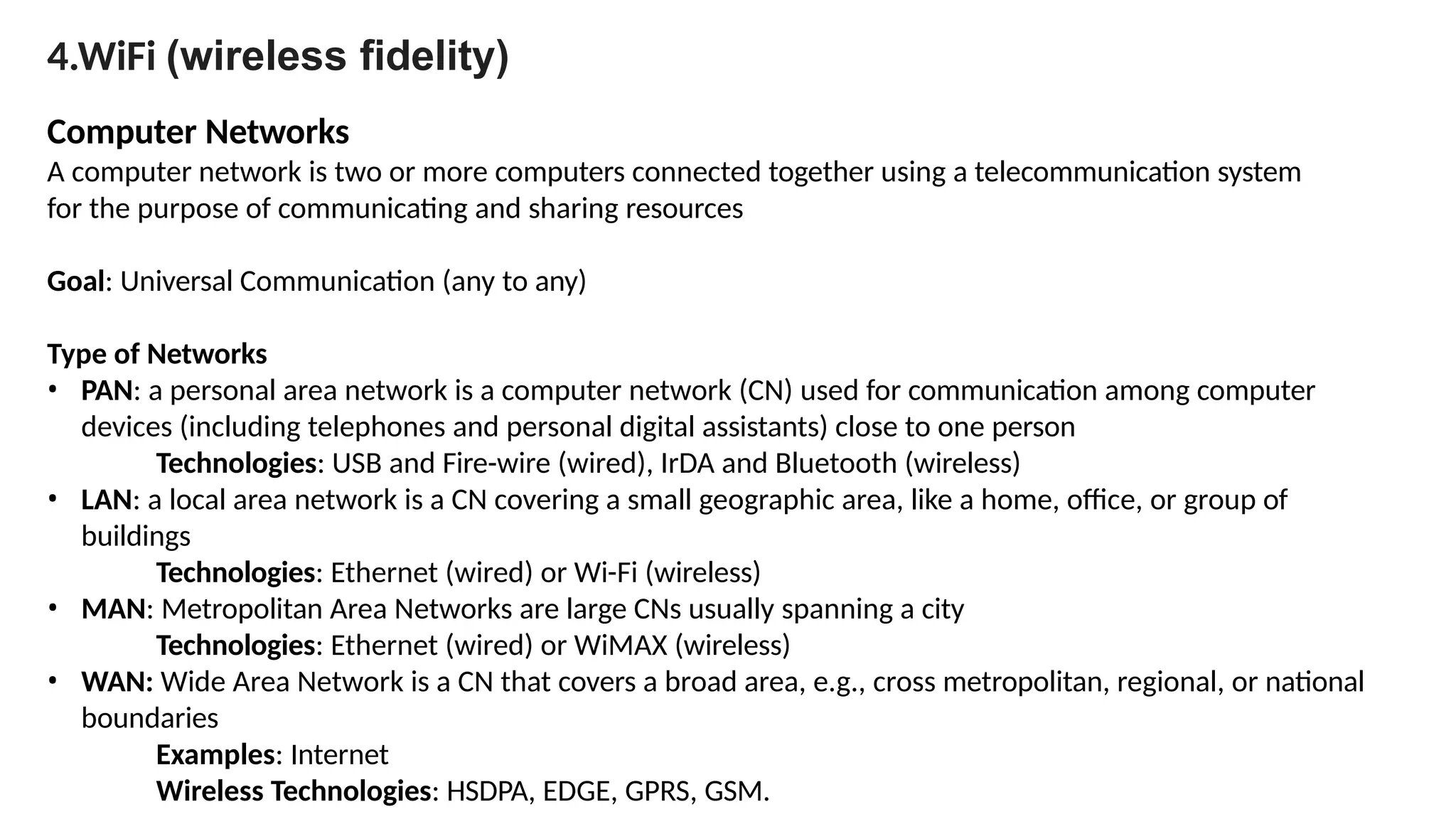 4.WiFi (wireless fidelity)
Computer Networks
A computer network is two or more computers connected together using a telecommunication system
for the purpose of communicating and sharing resources
Goal: Universal Communication (any to any)
Type of Networks
• PAN: a personal area network is a computer network (CN) used for communication among computer
devices (including telephones and personal digital assistants) close to one person
Technologies: USB and Fire-wire (wired), IrDA and Bluetooth (wireless)
• LAN: a local area network is a CN covering a small geographic area, like a home, office, or group of
buildings
Technologies: Ethernet (wired) or Wi-Fi (wireless)
• MAN: Metropolitan Area Networks are large CNs usually spanning a city
Technologies: Ethernet (wired) or WiMAX (wireless)
• WAN: Wide Area Network is a CN that covers a broad area, e.g., cross metropolitan, regional, or national
boundaries
Examples: Internet
Wireless Technologies: HSDPA, EDGE, GPRS, GSM.
 