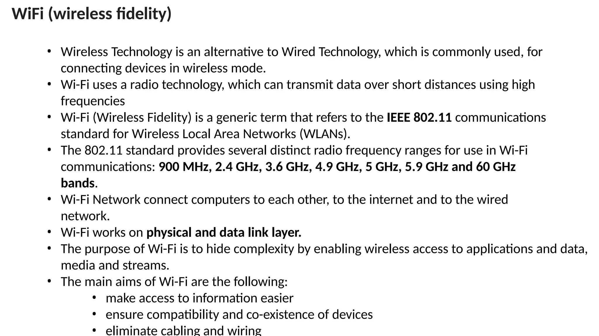 • Wireless Technology is an alternative to Wired Technology, which is commonly used, for
connecting devices in wireless mode.
• Wi-Fi uses a radio technology, which can transmit data over short distances using high
frequencies
• Wi-Fi (Wireless Fidelity) is a generic term that refers to the IEEE 802.11 communications
standard for Wireless Local Area Networks (WLANs).
• The 802.11 standard provides several distinct radio frequency ranges for use in Wi-Fi
communications: 900 MHz, 2.4 GHz, 3.6 GHz, 4.9 GHz, 5 GHz, 5.9 GHz and 60 GHz
bands.
• Wi-Fi Network connect computers to each other, to the internet and to the wired
network.
• Wi-Fi works on physical and data link layer.
• The purpose of Wi-Fi is to hide complexity by enabling wireless access to applications and data,
media and streams.
• The main aims of Wi-Fi are the following:
• make access to information easier
• ensure compatibility and co-existence of devices
• eliminate cabling and wiring
WiFi (wireless fidelity)
 