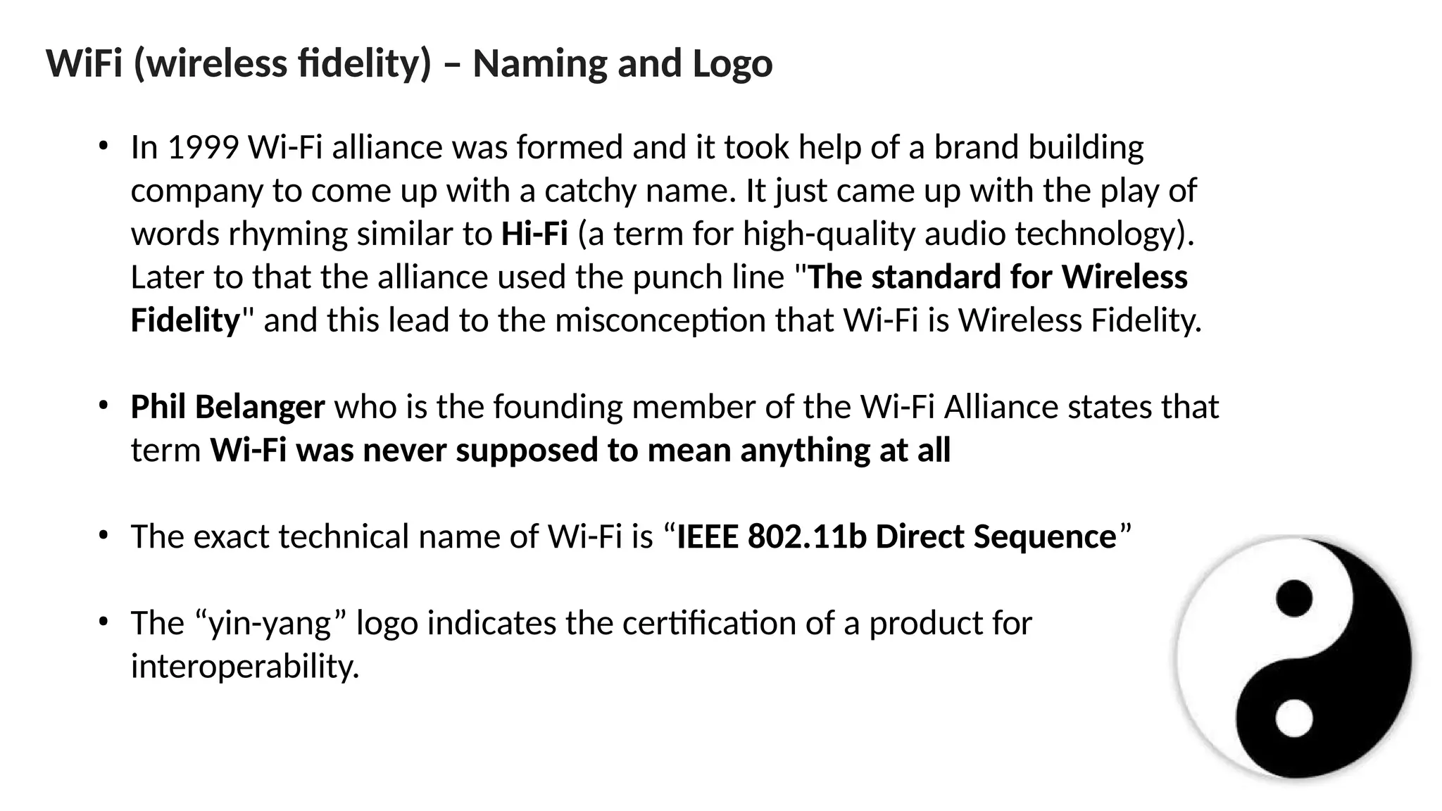 ”
• In 1999 Wi-Fi alliance was formed and it took help of a brand building
company to come up with a catchy name. It just came up with the play of
words rhyming similar to Hi-Fi (a term for high-quality audio technology).
Later to that the alliance used the punch line "The standard for Wireless
Fidelity" and this lead to the misconception that Wi-Fi is Wireless Fidelity.
• Phil Belanger who is the founding member of the Wi-Fi Alliance states that
term Wi-Fi was never supposed to mean anything at all
• The exact technical name of Wi-Fi is “IEEE 802.11b Direct Sequence
• The “yin-yang” logo indicates the certification of a product for
interoperability.
WiFi (wireless fidelity) – Naming and Logo
 