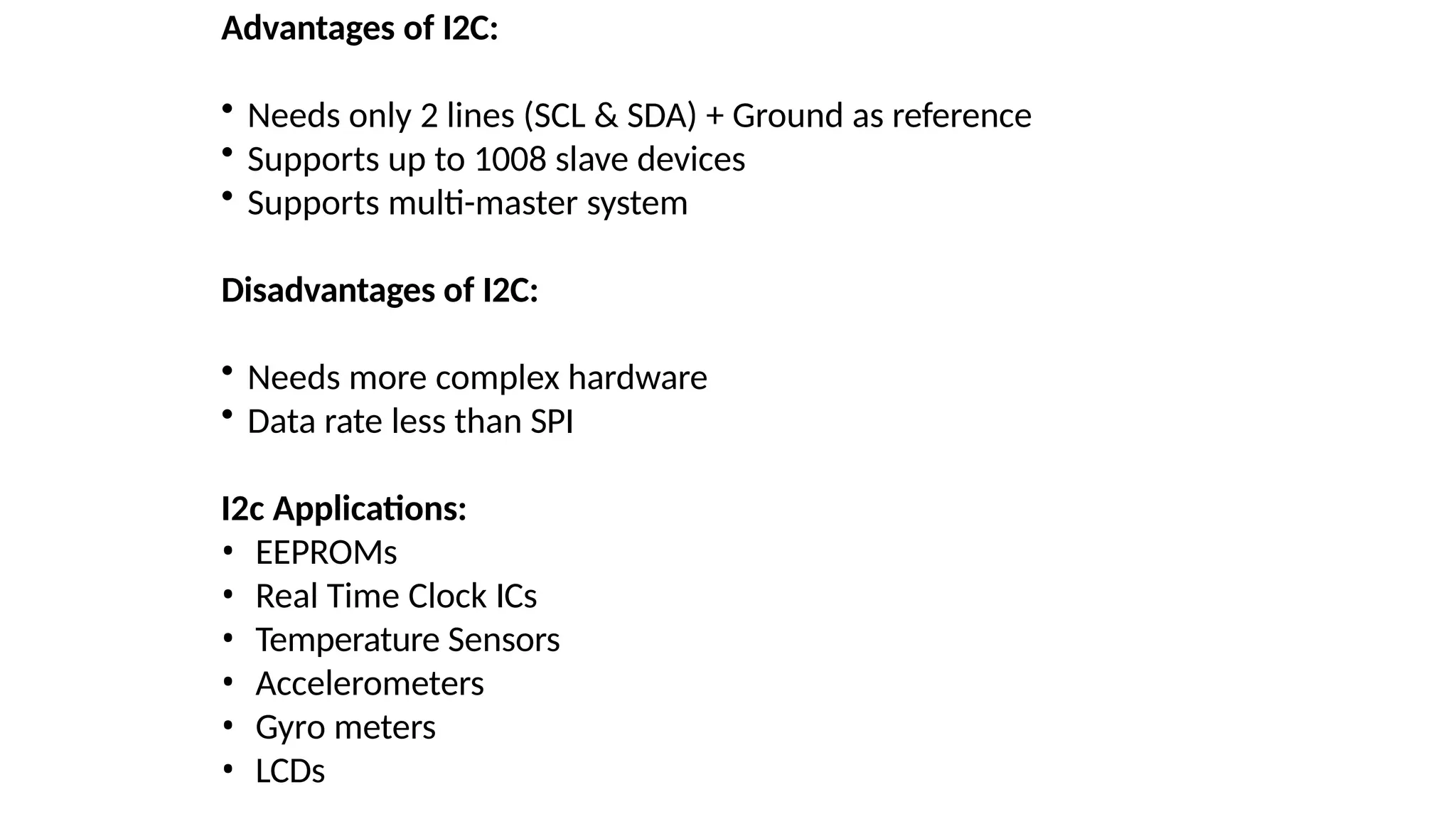 Advantages of I2C:
• Needs only 2 lines (SCL & SDA) + Ground as reference
• Supports up to 1008 slave devices
• Supports multi-master system
Disadvantages of I2C:
• Needs more complex hardware
• Data rate less than SPI
I2c Applications:
• EEPROMs
• Real Time Clock ICs
• Temperature Sensors
• Accelerometers
• Gyro meters
• LCDs
 