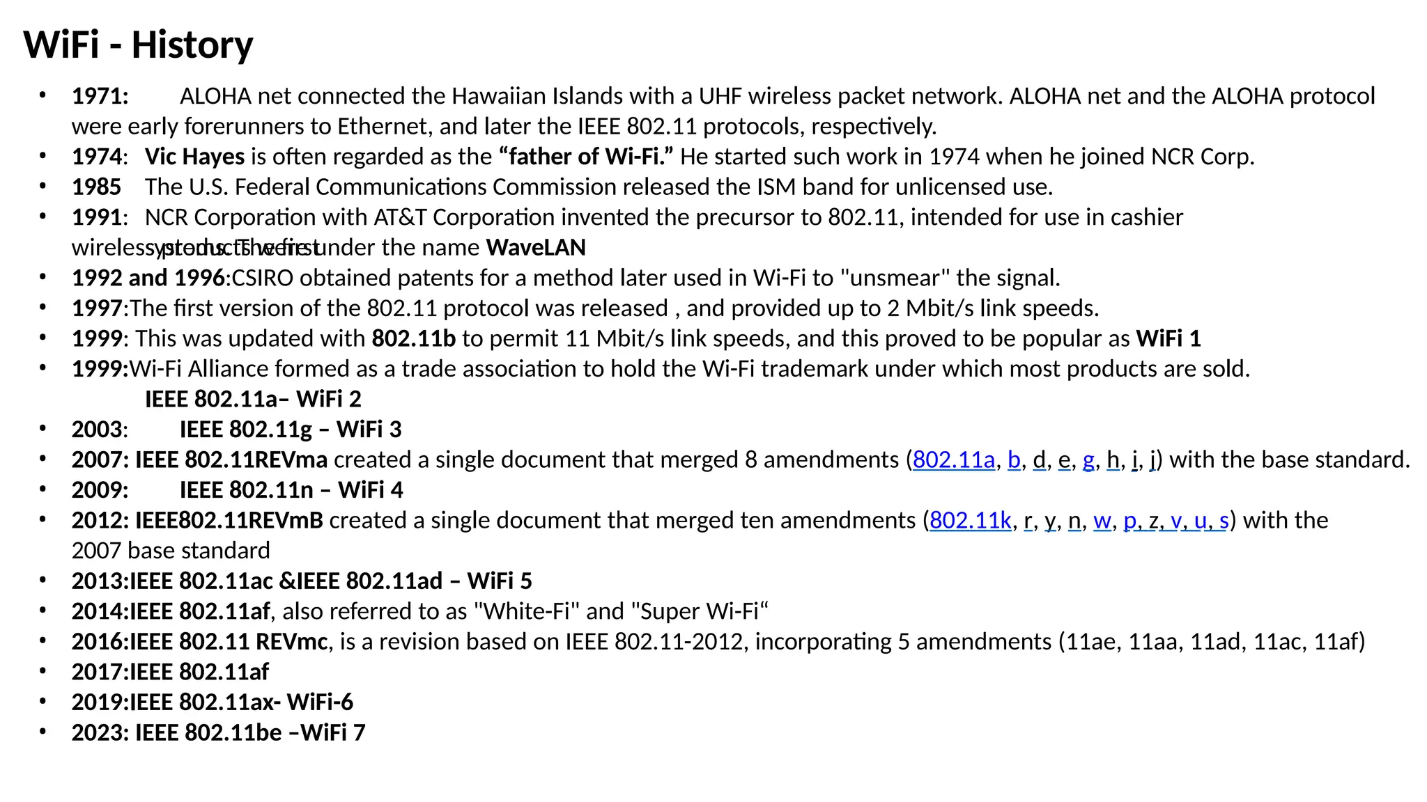 • 1971: ALOHA net connected the Hawaiian Islands with a UHF wireless packet network. ALOHA net and the ALOHA protocol
were early forerunners to Ethernet, and later the IEEE 802.11 protocols, respectively.
• 1974:
• 1985
• 1991:
Vic Hayes is often regarded as the “father of Wi-Fi.” He started such work in 1974 when he joined NCR Corp.
The U.S. Federal Communications Commission released the ISM band for unlicensed use.
NCR Corporation with AT&T Corporation invented the precursor to 802.11, intended for use in cashier
systems. The first
wireless products were under the name WaveLAN
• 1992 and 1996:CSIRO obtained patents for a method later used in Wi-Fi to "unsmear" the signal.
• 1997:The first version of the 802.11 protocol was released , and provided up to 2 Mbit/s link speeds.
• 1999: This was updated with 802.11b to permit 11 Mbit/s link speeds, and this proved to be popular as WiFi 1
• 1999:Wi-Fi Alliance formed as a trade association to hold the Wi-Fi trademark under which most products are sold.
IEEE 802.11a– WiFi 2
• 2003: IEEE 802.11g – WiFi 3
• 2007: IEEE 802.11REVma created a single document that merged 8 amendments (802.11a, b, d, e, g, h, i, j) with the base standard.
• 2009: IEEE 802.11n – WiFi 4
• 2012: IEEE802.11REVmB created a single document that merged ten amendments (802.11k, r, y, n, w, p, z, v, u, s) with the
2007 base standard
• 2013:IEEE 802.11ac &IEEE 802.11ad – WiFi 5
• 2014:IEEE 802.11af, also referred to as "White-Fi" and "Super Wi-Fi“
• 2016:IEEE 802.11 REVmc, is a revision based on IEEE 802.11-2012, incorporating 5 amendments (11ae, 11aa, 11ad, 11ac, 11af)
• 2017:IEEE 802.11af
• 2019:IEEE 802.11ax- WiFi-6
• 2023: IEEE 802.11be –WiFi 7
WiFi - History
 