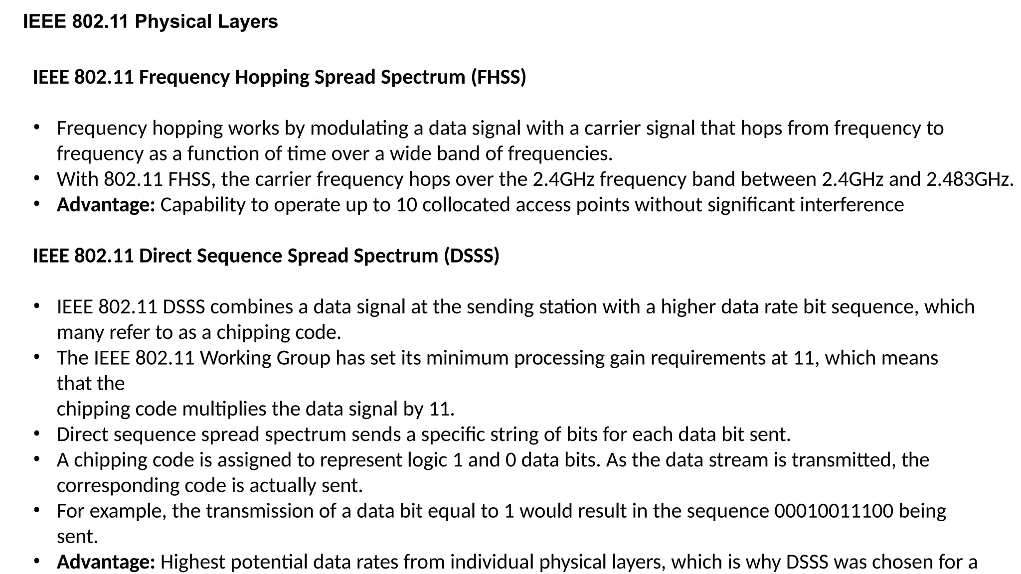 IEEE 802.11 Physical Layers
IEEE 802.11 Frequency Hopping Spread Spectrum (FHSS)
• Frequency hopping works by modulating a data signal with a carrier signal that hops from frequency to
frequency as a function of time over a wide band of frequencies.
• With 802.11 FHSS, the carrier frequency hops over the 2.4GHz frequency band between 2.4GHz and 2.483GHz.
• Advantage: Capability to operate up to 10 collocated access points without significant interference
IEEE 802.11 Direct Sequence Spread Spectrum (DSSS)
• IEEE 802.11 DSSS combines a data signal at the sending station with a higher data rate bit sequence, which
many refer to as a chipping code.
• The IEEE 802.11 Working Group has set its minimum processing gain requirements at 11, which means
that the
chipping code multiplies the data signal by 11.
• Direct sequence spread spectrum sends a specific string of bits for each data bit sent.
• A chipping code is assigned to represent logic 1 and 0 data bits. As the data stream is transmitted, the
corresponding code is actually sent.
• For example, the transmission of a data bit equal to 1 would result in the sequence 00010011100 being
sent.
• Advantage: Highest potential data rates from individual physical layers, which is why DSSS was chosen for a
 