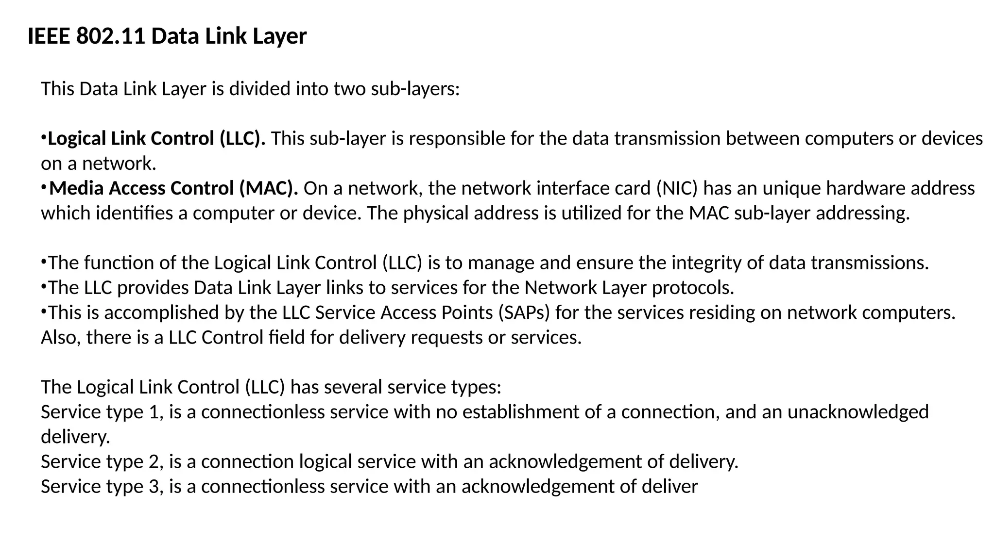 This Data Link Layer is divided into two sub-layers:
•Logical Link Control (LLC). This sub-layer is responsible for the data transmission between computers or devices
on a network.
•Media Access Control (MAC). On a network, the network interface card (NIC) has an unique hardware address
which identifies a computer or device. The physical address is utilized for the MAC sub-layer addressing.
•The function of the Logical Link Control (LLC) is to manage and ensure the integrity of data transmissions.
•The LLC provides Data Link Layer links to services for the Network Layer protocols.
•This is accomplished by the LLC Service Access Points (SAPs) for the services residing on network computers.
Also, there is a LLC Control field for delivery requests or services.
The Logical Link Control (LLC) has several service types:
Service type 1, is a connectionless service with no establishment of a connection, and an unacknowledged
delivery.
Service type 2, is a connection logical service with an acknowledgement of delivery.
Service type 3, is a connectionless service with an acknowledgement of deliver
IEEE 802.11 Data Link Layer
 