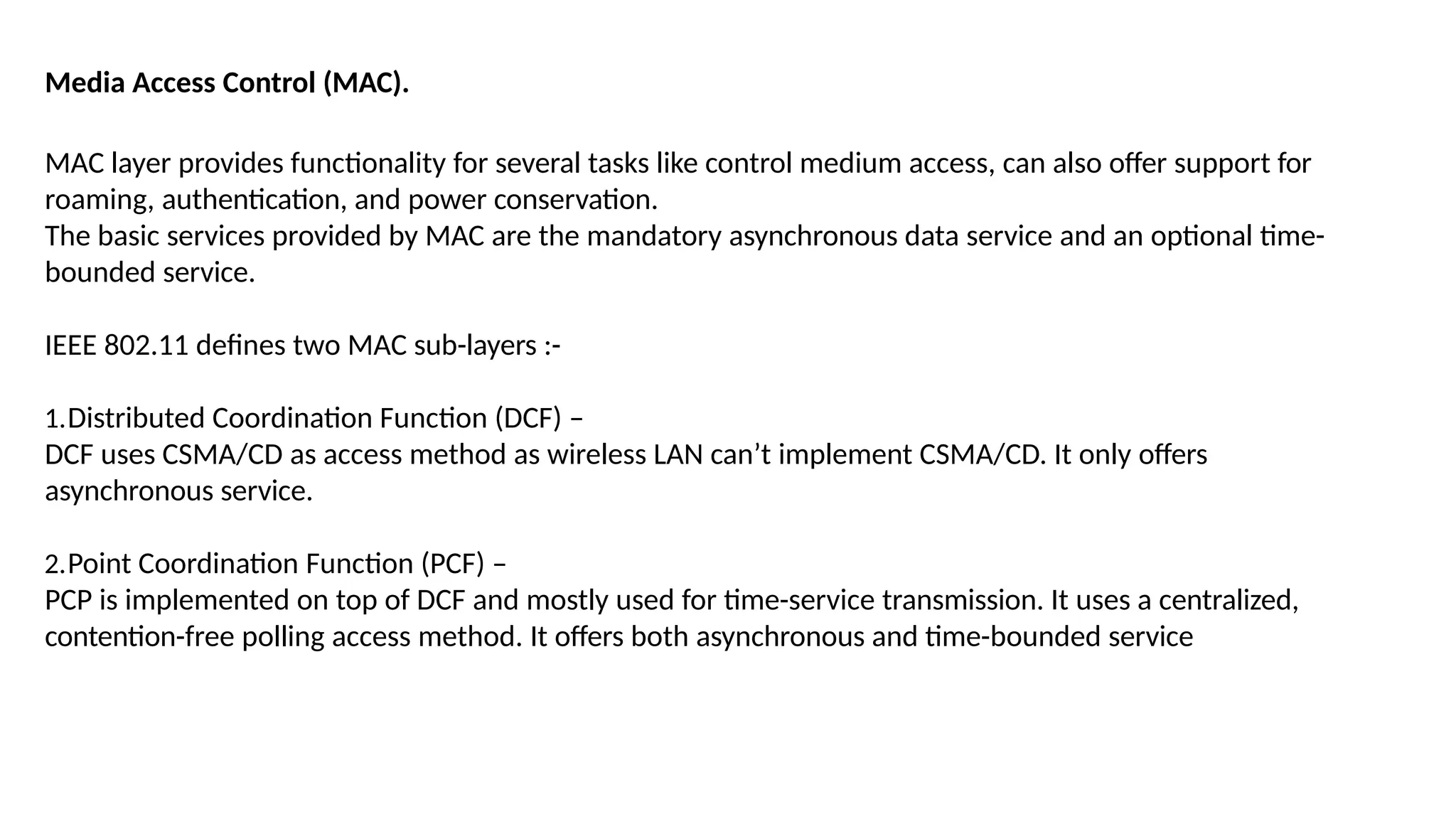 Media Access Control (MAC).
MAC layer provides functionality for several tasks like control medium access, can also offer support for
roaming, authentication, and power conservation.
The basic services provided by MAC are the mandatory asynchronous data service and an optional time-
bounded service.
IEEE 802.11 defines two MAC sub-layers :-
1.Distributed Coordination Function (DCF) –
DCF uses CSMA/CD as access method as wireless LAN can’t implement CSMA/CD. It only offers
asynchronous service.
2.Point Coordination Function (PCF) –
PCP is implemented on top of DCF and mostly used for time-service transmission. It uses a centralized,
contention-free polling access method. It offers both asynchronous and time-bounded service
 