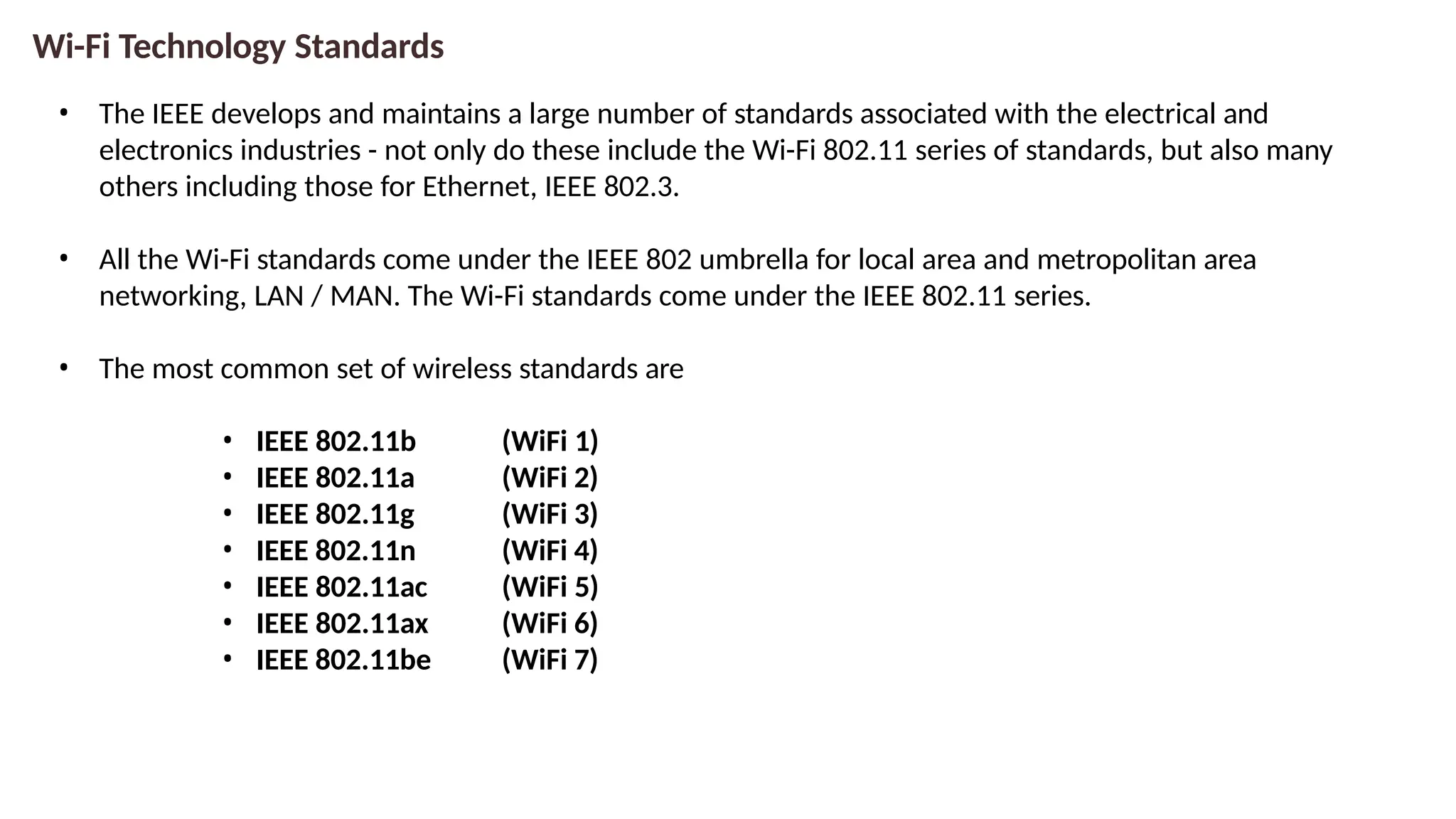 Wi-Fi Technology Standards
• The IEEE develops and maintains a large number of standards associated with the electrical and
electronics industries - not only do these include the Wi-Fi 802.11 series of standards, but also many
others including those for Ethernet, IEEE 802.3.
• All the Wi-Fi standards come under the IEEE 802 umbrella for local area and metropolitan area
networking, LAN / MAN. The Wi-Fi standards come under the IEEE 802.11 series.
• The most common set of wireless standards are
• IEEE 802.11b
• IEEE 802.11a
• IEEE 802.11g
• IEEE 802.11n
• IEEE 802.11ac
• IEEE 802.11ax
• IEEE 802.11be
(WiFi 1)
(WiFi 2)
(WiFi 3)
(WiFi 4)
(WiFi 5)
(WiFi 6)
(WiFi 7)
 