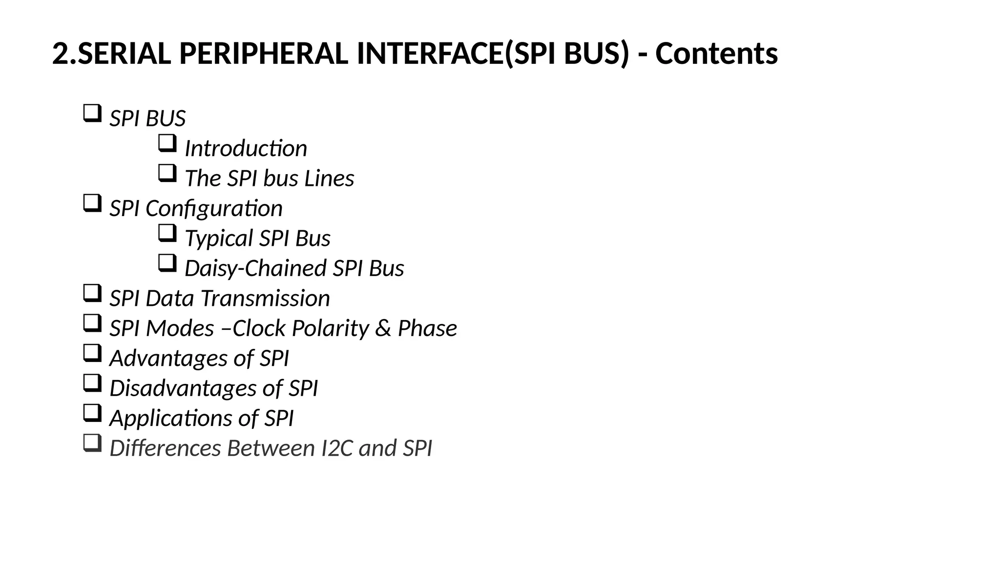2.SERIAL PERIPHERAL INTERFACE(SPI BUS) - Contents
 SPI BUS
 Introduction
 The SPI bus Lines
 SPI Configuration
 Typical SPI Bus
 Daisy-Chained SPI Bus
 SPI Data Transmission
 SPI Modes –Clock Polarity & Phase
 Advantages of SPI
 Disadvantages of SPI
 Applications of SPI
 Differences Between I2C and SPI
 