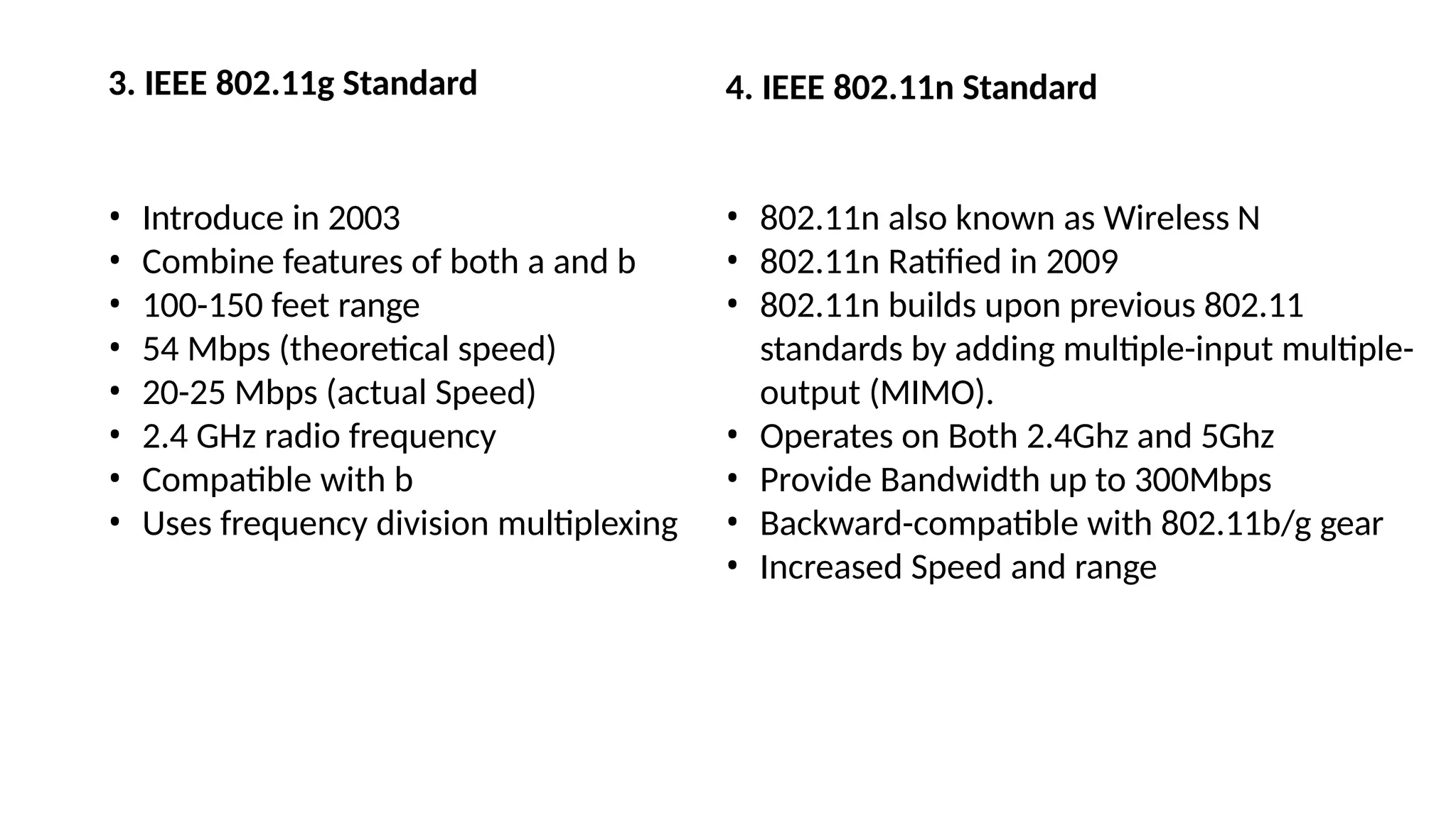 3. IEEE 802.11g Standard
• Introduce in 2003
• Combine features of both a and b
• 100-150 feet range
• 54 Mbps (theoretical speed)
• 20-25 Mbps (actual Speed)
• 2.4 GHz radio frequency
• Compatible with b
• Uses frequency division multiplexing
4. IEEE 802.11n Standard
• 802.11n also known as Wireless N
• 802.11n Ratified in 2009
• 802.11n builds upon previous 802.11
standards by adding multiple-input multiple-
output (MIMO).
• Operates on Both 2.4Ghz and 5Ghz
• Provide Bandwidth up to 300Mbps
• Backward-compatible with 802.11b/g gear
• Increased Speed and range
 