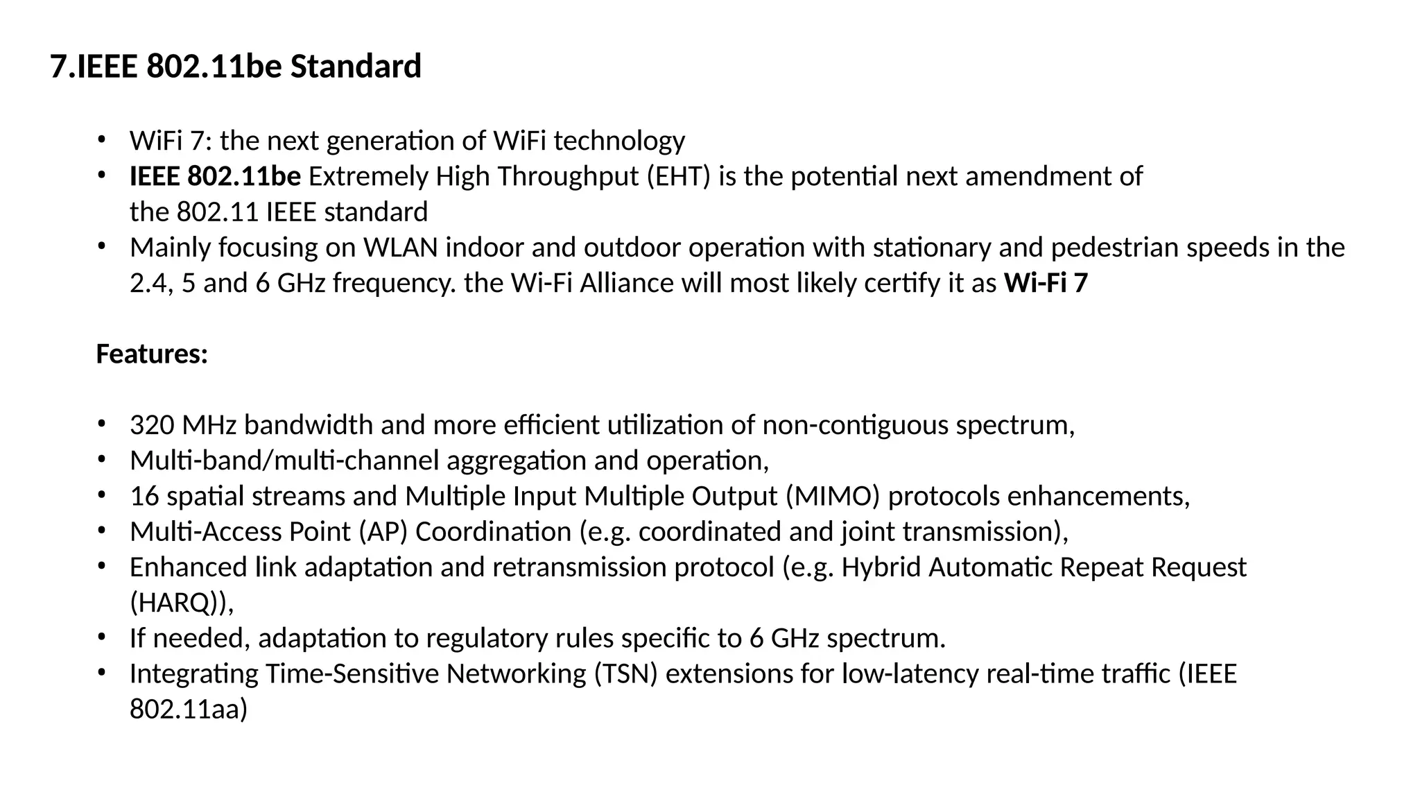 7.IEEE 802.11be Standard
• WiFi 7: the next generation of WiFi technology
• IEEE 802.11be Extremely High Throughput (EHT) is the potential next amendment of
the 802.11 IEEE standard
• Mainly focusing on WLAN indoor and outdoor operation with stationary and pedestrian speeds in the
2.4, 5 and 6 GHz frequency. the Wi-Fi Alliance will most likely certify it as Wi-Fi 7
Features:
• 320 MHz bandwidth and more efficient utilization of non-contiguous spectrum,
• Multi-band/multi-channel aggregation and operation,
• 16 spatial streams and Multiple Input Multiple Output (MIMO) protocols enhancements,
• Multi-Access Point (AP) Coordination (e.g. coordinated and joint transmission),
• Enhanced link adaptation and retransmission protocol (e.g. Hybrid Automatic Repeat Request
(HARQ)),
• If needed, adaptation to regulatory rules specific to 6 GHz spectrum.
• Integrating Time-Sensitive Networking (TSN) extensions for low-latency real-time traffic (IEEE
802.11aa)
 