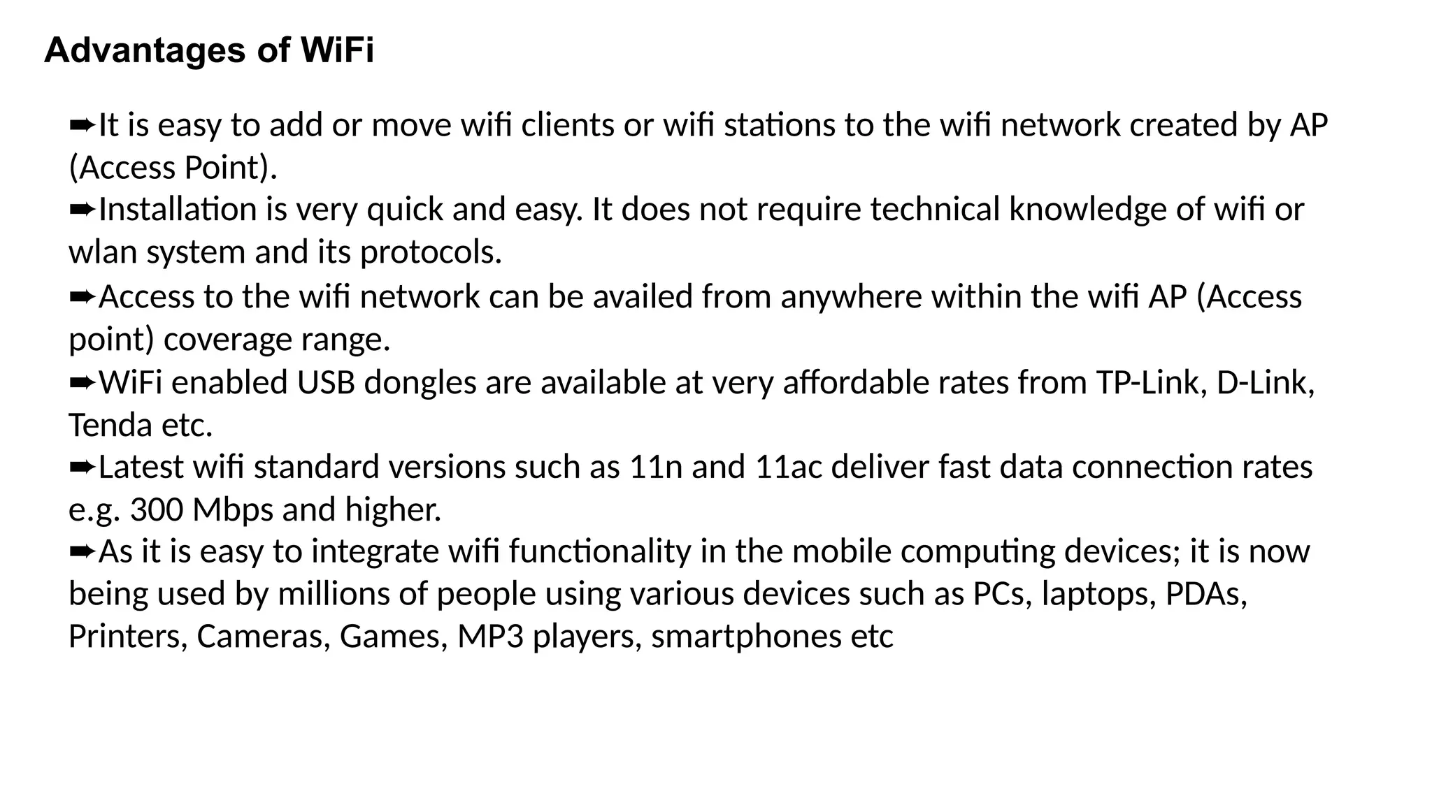 Advantages of WiFi
➨It is easy to add or move wifi clients or wifi stations to the wifi network created by AP
(Access Point).
➨Installation is very quick and easy. It does not require technical knowledge of wifi or
wlan system and its protocols.
➨Access to the wifi network can be availed from anywhere within the wifi AP (Access
point) coverage range.
➨WiFi enabled USB dongles are available at very affordable rates from TP-Link, D-Link,
Tenda etc.
➨Latest wifi standard versions such as 11n and 11ac deliver fast data connection rates
e.g. 300 Mbps and higher.
➨As it is easy to integrate wifi functionality in the mobile computing devices; it is now
being used by millions of people using various devices such as PCs, laptops, PDAs,
Printers, Cameras, Games, MP3 players, smartphones etc
 