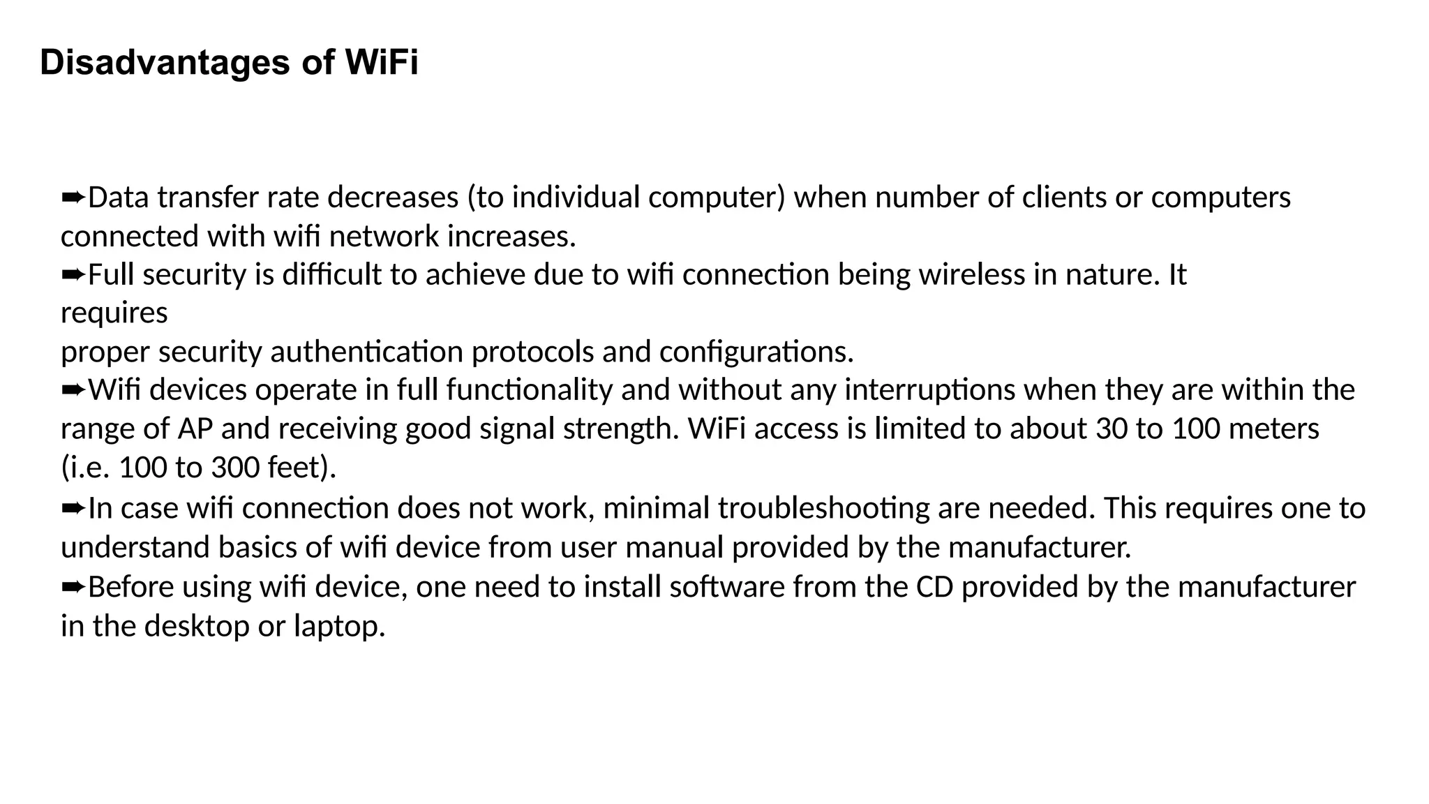 ➨Data transfer rate decreases (to individual computer) when number of clients or computers
connected with wifi network increases.
➨Full security is difficult to achieve due to wifi connection being wireless in nature. It
requires
proper security authentication protocols and configurations.
➨Wifi devices operate in full functionality and without any interruptions when they are within the
range of AP and receiving good signal strength. WiFi access is limited to about 30 to 100 meters
(i.e. 100 to 300 feet).
➨In case wifi connection does not work, minimal troubleshooting are needed. This requires one to
understand basics of wifi device from user manual provided by the manufacturer.
➨Before using wifi device, one need to install software from the CD provided by the manufacturer
in the desktop or laptop.
Disadvantages of WiFi
 