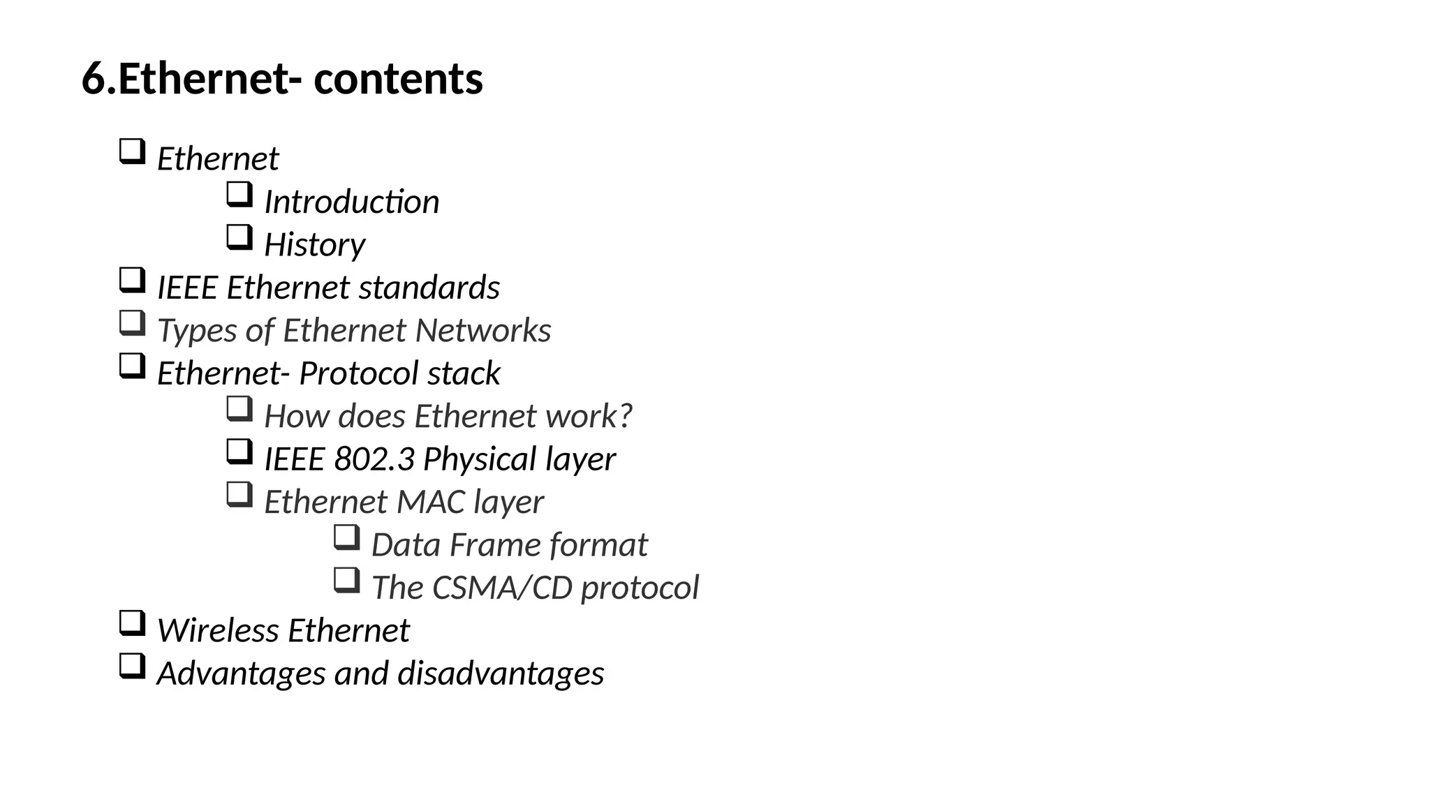 6.Ethernet- contents
 Ethernet
 Introduction
 History
 IEEE Ethernet standards
 Types of Ethernet Networks
 Ethernet- Protocol stack
 How does Ethernet work?
 IEEE 802.3 Physical layer
 Ethernet MAC layer
 Data Frame format
 The CSMA/CD protocol
 Wireless Ethernet
 Advantages and disadvantages
 