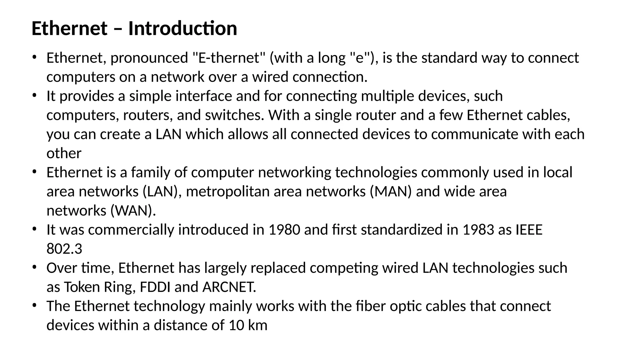 Ethernet – Introduction
• Ethernet, pronounced "E-thernet" (with a long "e"), is the standard way to connect
computers on a network over a wired connection.
• It provides a simple interface and for connecting multiple devices, such
computers, routers, and switches. With a single router and a few Ethernet cables,
you can create a LAN which allows all connected devices to communicate with each
other
• Ethernet is a family of computer networking technologies commonly used in local
area networks (LAN), metropolitan area networks (MAN) and wide area
networks (WAN).
• It was commercially introduced in 1980 and first standardized in 1983 as IEEE
802.3
• Over time, Ethernet has largely replaced competing wired LAN technologies such
as Token Ring, FDDI and ARCNET.
• The Ethernet technology mainly works with the fiber optic cables that connect
devices within a distance of 10 km
 