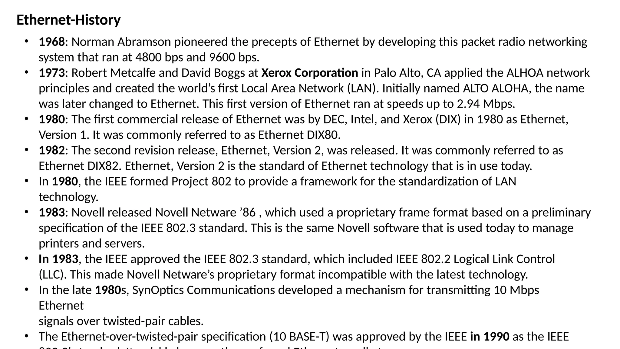 Ethernet-History
• 1968: Norman Abramson pioneered the precepts of Ethernet by developing this packet radio networking
system that ran at 4800 bps and 9600 bps.
• 1973: Robert Metcalfe and David Boggs at Xerox Corporation in Palo Alto, CA applied the ALHOA network
principles and created the world’s first Local Area Network (LAN). Initially named ALTO ALOHA, the name
was later changed to Ethernet. This first version of Ethernet ran at speeds up to 2.94 Mbps.
• 1980: The first commercial release of Ethernet was by DEC, Intel, and Xerox (DIX) in 1980 as Ethernet,
Version 1. It was commonly referred to as Ethernet DIX80.
• 1982: The second revision release, Ethernet, Version 2, was released. It was commonly referred to as
Ethernet DIX82. Ethernet, Version 2 is the standard of Ethernet technology that is in use today.
• In 1980, the IEEE formed Project 802 to provide a framework for the standardization of LAN
technology.
• 1983: Novell released Novell Netware ’86 , which used a proprietary frame format based on a preliminary
specification of the IEEE 802.3 standard. This is the same Novell software that is used today to manage
printers and servers.
• In 1983, the IEEE approved the IEEE 802.3 standard, which included IEEE 802.2 Logical Link Control
(LLC). This made Novell Netware’s proprietary format incompatible with the latest technology.
• In the late 1980s, SynOptics Communications developed a mechanism for transmitting 10 Mbps
Ethernet
signals over twisted-pair cables.
• The Ethernet-over-twisted-pair specification (10 BASE-T) was approved by the IEEE in 1990 as the IEEE
 