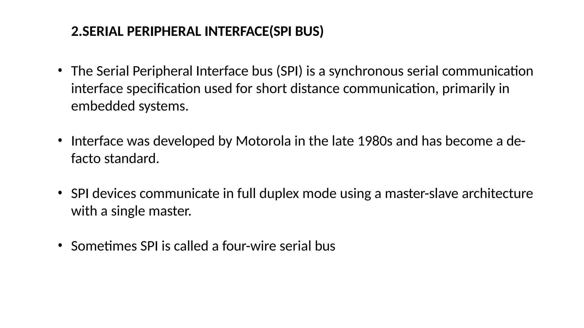 2.SERIAL PERIPHERAL INTERFACE(SPI BUS)
• The Serial Peripheral Interface bus (SPI) is a synchronous serial communication
interface specification used for short distance communication, primarily in
embedded systems.
• Interface was developed by Motorola in the late 1980s and has become a de-
facto standard.
• SPI devices communicate in full duplex mode using a master-slave architecture
with a single master.
• Sometimes SPI is called a four-wire serial bus
 