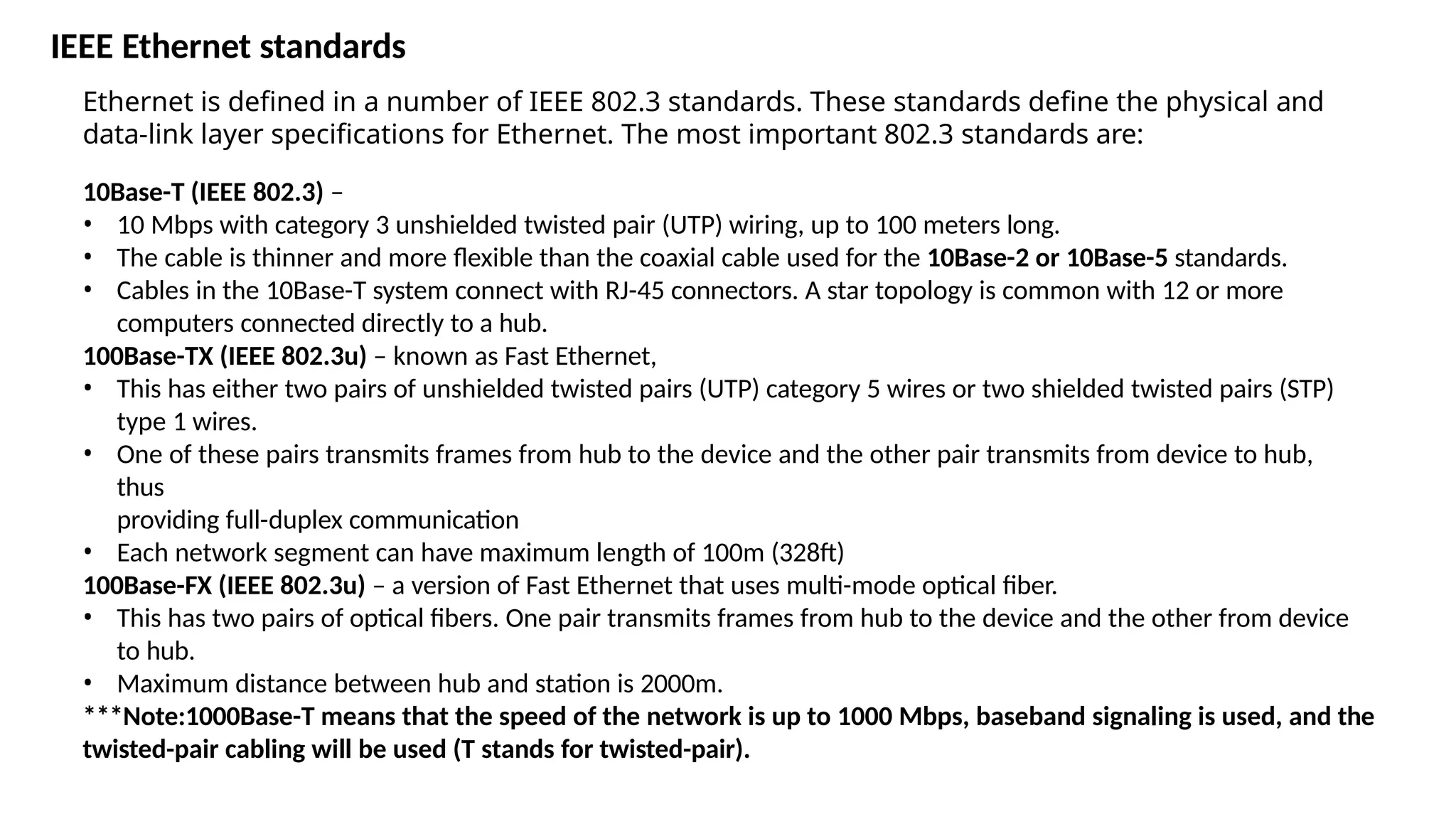 IEEE Ethernet standards
Ethernet is defined in a number of IEEE 802.3 standards. These standards define the physical and
data-link layer specifications for Ethernet. The most important 802.3 standards are:
10Base-T (IEEE 802.3) –
• 10 Mbps with category 3 unshielded twisted pair (UTP) wiring, up to 100 meters long.
• The cable is thinner and more flexible than the coaxial cable used for the 10Base-2 or 10Base-5 standards.
• Cables in the 10Base-T system connect with RJ-45 connectors. A star topology is common with 12 or more
computers connected directly to a hub.
100Base-TX (IEEE 802.3u) – known as Fast Ethernet,
• This has either two pairs of unshielded twisted pairs (UTP) category 5 wires or two shielded twisted pairs (STP)
type 1 wires.
• One of these pairs transmits frames from hub to the device and the other pair transmits from device to hub,
thus
providing full-duplex communication
• Each network segment can have maximum length of 100m (328ft)
100Base-FX (IEEE 802.3u) – a version of Fast Ethernet that uses multi-mode optical fiber.
• This has two pairs of optical fibers. One pair transmits frames from hub to the device and the other from device
to hub.
• Maximum distance between hub and station is 2000m.
***Note:1000Base-T means that the speed of the network is up to 1000 Mbps, baseband signaling is used, and the
twisted-pair cabling will be used (T stands for twisted-pair).
 