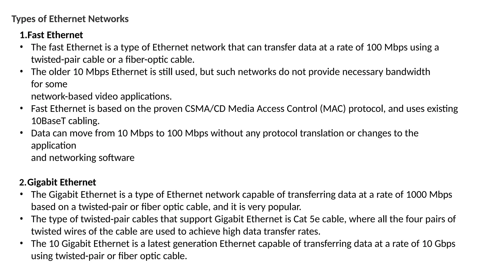 Types of Ethernet Networks
1.Fast Ethernet
• The fast Ethernet is a type of Ethernet network that can transfer data at a rate of 100 Mbps using a
twisted-pair cable or a fiber-optic cable.
• The older 10 Mbps Ethernet is still used, but such networks do not provide necessary bandwidth
for some
network-based video applications.
• Fast Ethernet is based on the proven CSMA/CD Media Access Control (MAC) protocol, and uses existing
10BaseT cabling.
• Data can move from 10 Mbps to 100 Mbps without any protocol translation or changes to the
application
and networking software
2.Gigabit Ethernet
• The Gigabit Ethernet is a type of Ethernet network capable of transferring data at a rate of 1000 Mbps
based on a twisted-pair or fiber optic cable, and it is very popular.
• The type of twisted-pair cables that support Gigabit Ethernet is Cat 5e cable, where all the four pairs of
twisted wires of the cable are used to achieve high data transfer rates.
• The 10 Gigabit Ethernet is a latest generation Ethernet capable of transferring data at a rate of 10 Gbps
using twisted-pair or fiber optic cable.
 