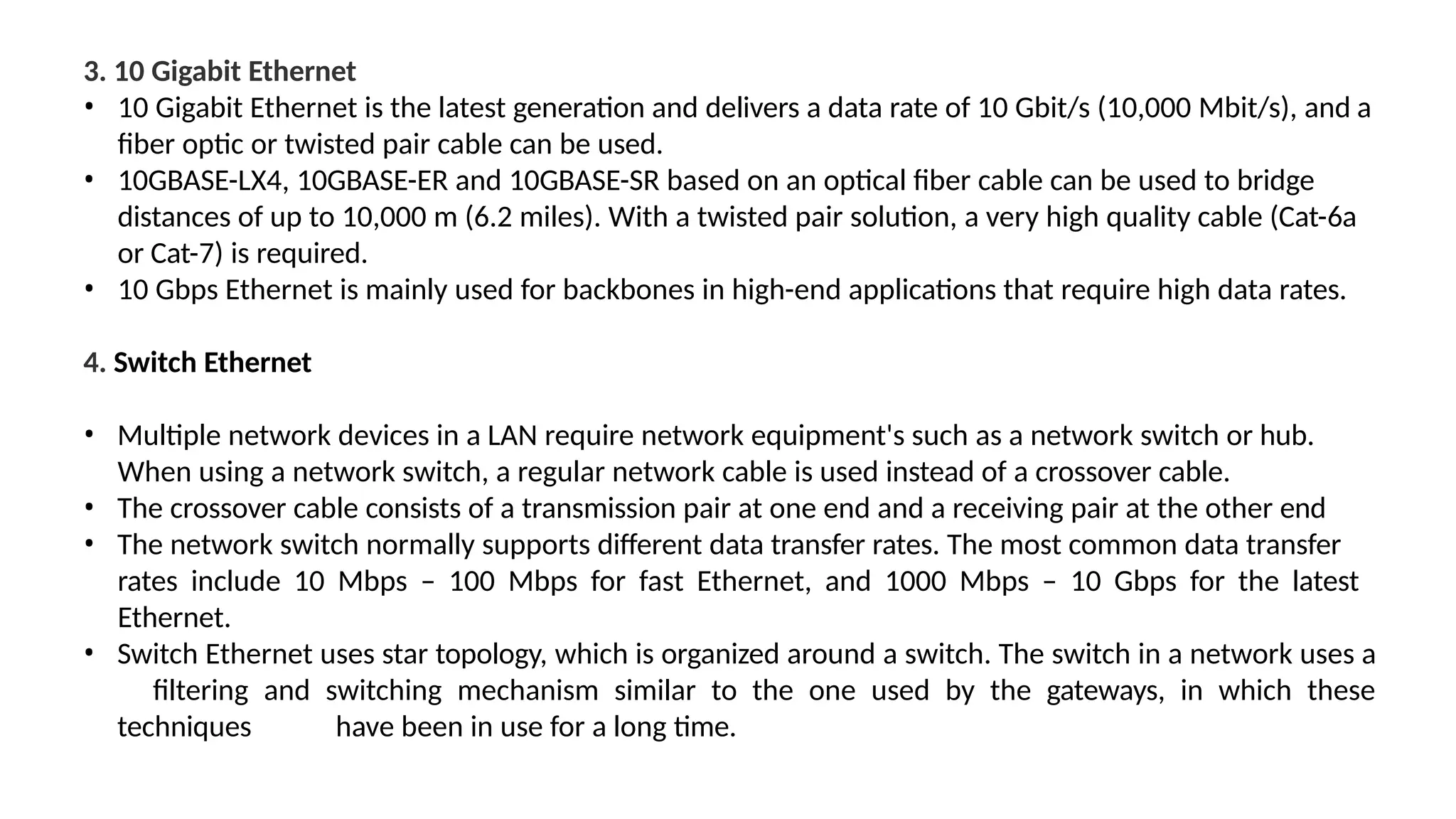 3. 10 Gigabit Ethernet
• 10 Gigabit Ethernet is the latest generation and delivers a data rate of 10 Gbit/s (10,000 Mbit/s), and a
fiber optic or twisted pair cable can be used.
• 10GBASE-LX4, 10GBASE-ER and 10GBASE-SR based on an optical fiber cable can be used to bridge
distances of up to 10,000 m (6.2 miles). With a twisted pair solution, a very high quality cable (Cat-6a
or Cat-7) is required.
• 10 Gbps Ethernet is mainly used for backbones in high-end applications that require high data rates.
4. Switch Ethernet
• Multiple network devices in a LAN require network equipment's such as a network switch or hub.
When using a network switch, a regular network cable is used instead of a crossover cable.
• The crossover cable consists of a transmission pair at one end and a receiving pair at the other end
• The network switch normally supports different data transfer rates. The most common data transfer
rates include 10 Mbps – 100 Mbps for fast Ethernet, and 1000 Mbps – 10 Gbps for the latest
Ethernet.
• Switch Ethernet uses star topology, which is organized around a switch. The switch in a network uses a
filtering and switching mechanism similar to the one used by the gateways, in which these
techniques have been in use for a long time.
 