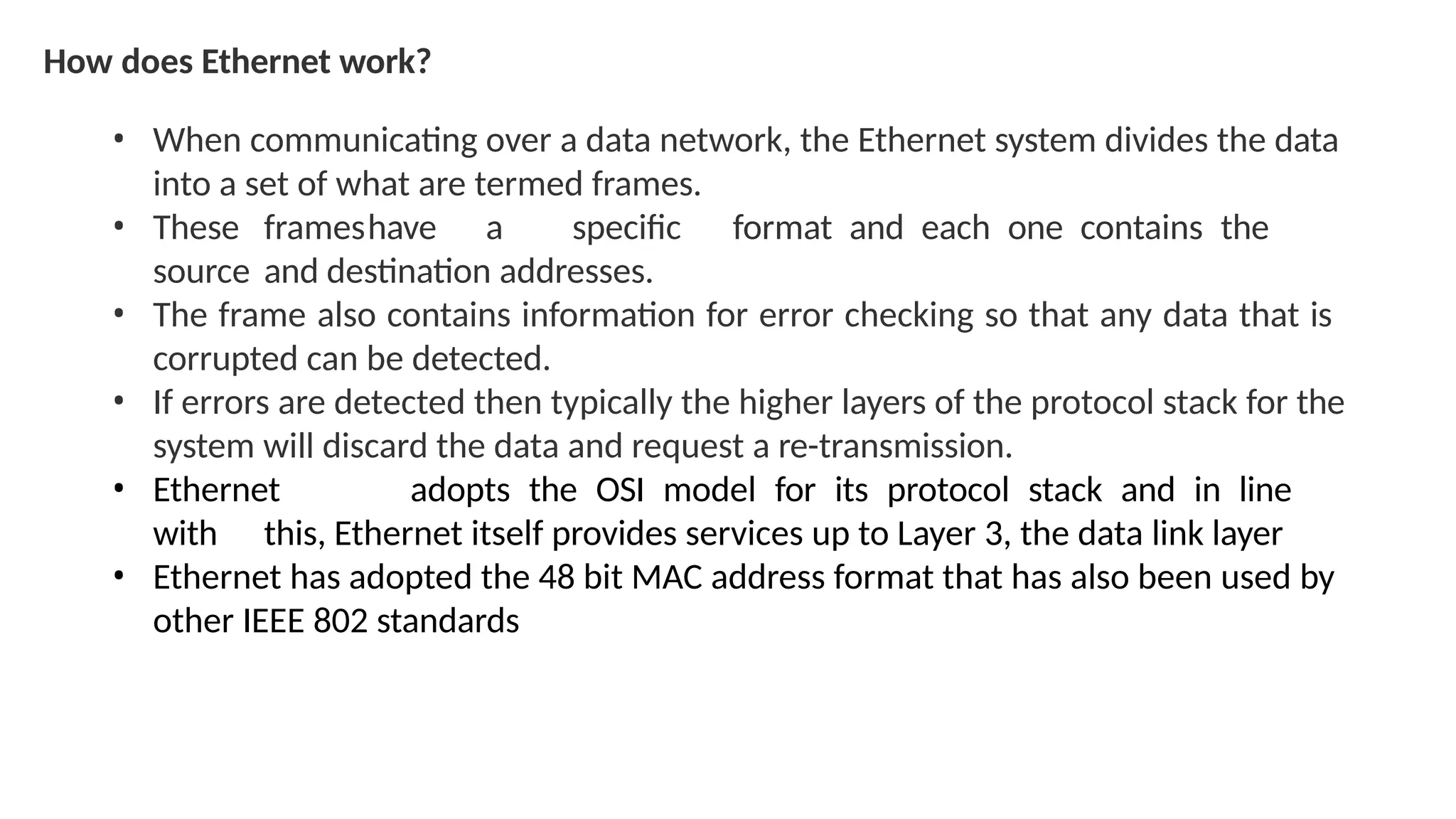 How does Ethernet work?
• When communicating over a data network, the Ethernet system divides the data
into a set of what are termed frames.
• These frameshave a specific format and each one contains the
source and destination addresses.
• The frame also contains information for error checking so that any data that is
corrupted can be detected.
• If errors are detected then typically the higher layers of the protocol stack for the
system will discard the data and request a re-transmission.
• Ethernet adopts the OSI model for its protocol stack and in line
with this, Ethernet itself provides services up to Layer 3, the data link layer
• Ethernet has adopted the 48 bit MAC address format that has also been used by
other IEEE 802 standards
 