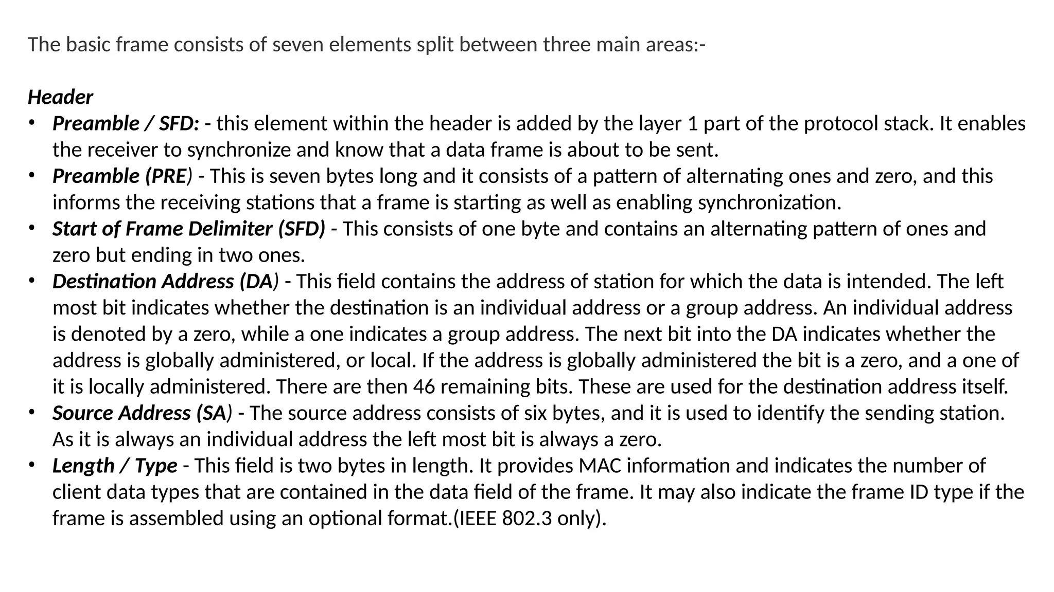The basic frame consists of seven elements split between three main areas:-
Header
• Preamble / SFD: - this element within the header is added by the layer 1 part of the protocol stack. It enables
the receiver to synchronize and know that a data frame is about to be sent.
• Preamble (PRE) - This is seven bytes long and it consists of a pattern of alternating ones and zero, and this
informs the receiving stations that a frame is starting as well as enabling synchronization.
• Start of Frame Delimiter (SFD) - This consists of one byte and contains an alternating pattern of ones and
zero but ending in two ones.
• Destination Address (DA) - This field contains the address of station for which the data is intended. The left
most bit indicates whether the destination is an individual address or a group address. An individual address
is denoted by a zero, while a one indicates a group address. The next bit into the DA indicates whether the
address is globally administered, or local. If the address is globally administered the bit is a zero, and a one of
it is locally administered. There are then 46 remaining bits. These are used for the destination address itself.
• Source Address (SA) - The source address consists of six bytes, and it is used to identify the sending station.
As it is always an individual address the left most bit is always a zero.
• Length / Type - This field is two bytes in length. It provides MAC information and indicates the number of
client data types that are contained in the data field of the frame. It may also indicate the frame ID type if the
frame is assembled using an optional format.(IEEE 802.3 only).
 