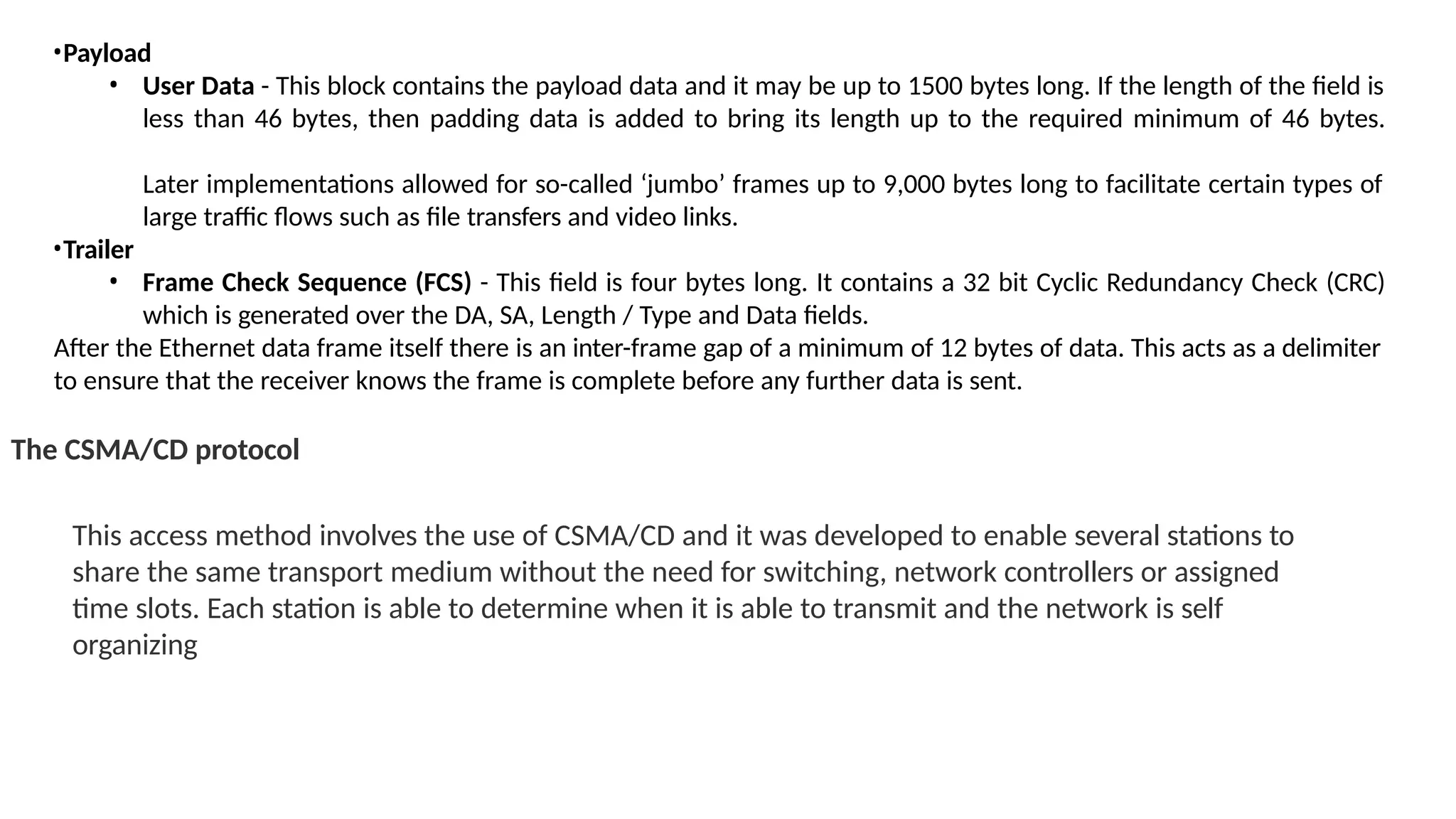 •Payload
• User Data - This block contains the payload data and it may be up to 1500 bytes long. If the length of the field is
less than 46 bytes, then padding data is added to bring its length up to the required minimum of 46 bytes.
Later implementations allowed for so-called ‘jumbo’ frames up to 9,000 bytes long to facilitate certain types of
large traffic flows such as file transfers and video links.
•Trailer
• Frame Check Sequence (FCS) - This field is four bytes long. It contains a 32 bit Cyclic Redundancy Check (CRC)
which is generated over the DA, SA, Length / Type and Data fields.
After the Ethernet data frame itself there is an inter-frame gap of a minimum of 12 bytes of data. This acts as a delimiter
to ensure that the receiver knows the frame is complete before any further data is sent.
The CSMA/CD protocol
This access method involves the use of CSMA/CD and it was developed to enable several stations to
share the same transport medium without the need for switching, network controllers or assigned
time slots. Each station is able to determine when it is able to transmit and the network is self
organizing
 