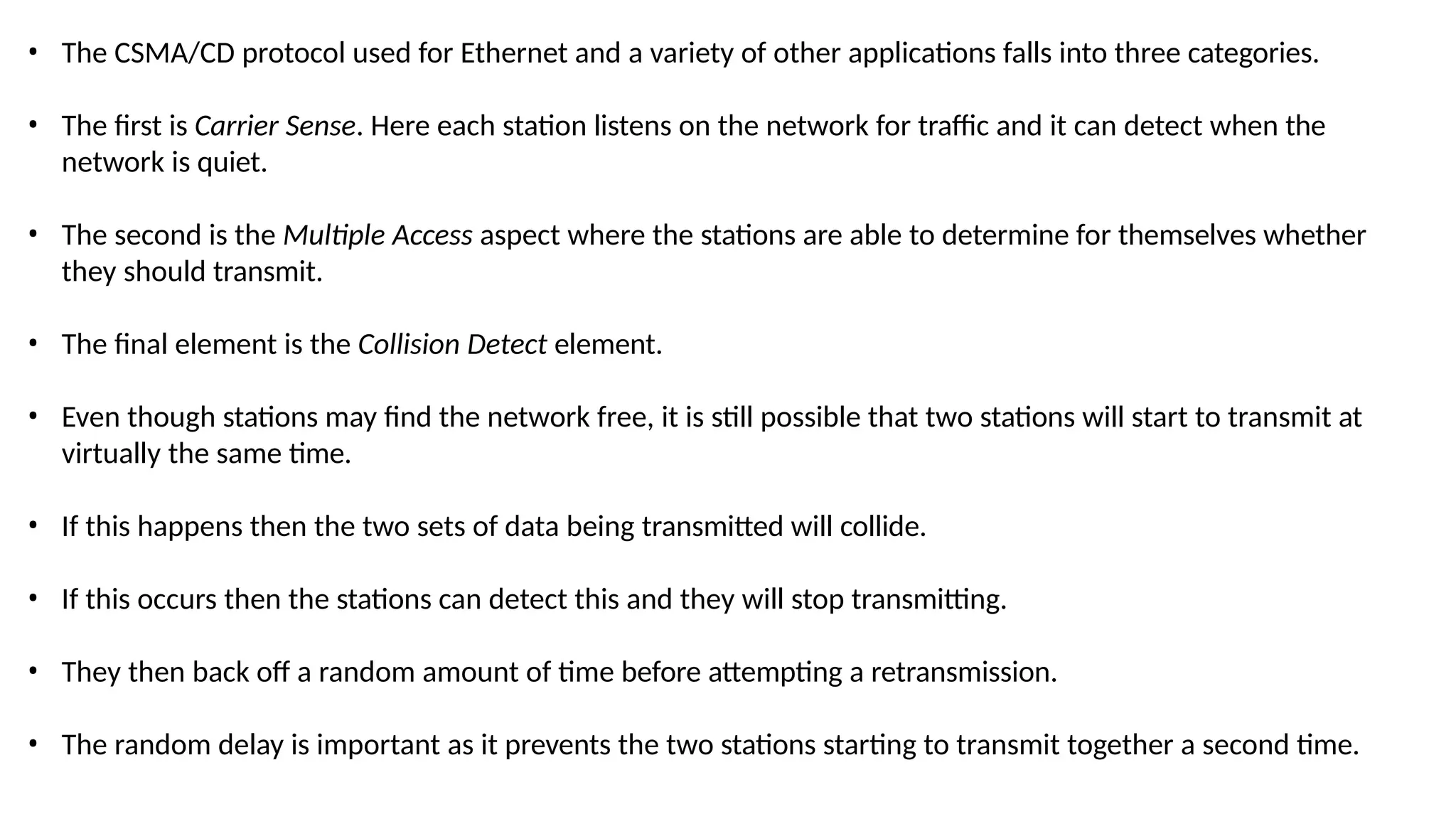 • The CSMA/CD protocol used for Ethernet and a variety of other applications falls into three categories.
• The first is Carrier Sense. Here each station listens on the network for traffic and it can detect when the
network is quiet.
• The second is the Multiple Access aspect where the stations are able to determine for themselves whether
they should transmit.
• The final element is the Collision Detect element.
• Even though stations may find the network free, it is still possible that two stations will start to transmit at
virtually the same time.
• If this happens then the two sets of data being transmitted will collide.
• If this occurs then the stations can detect this and they will stop transmitting.
• They then back off a random amount of time before attempting a retransmission.
• The random delay is important as it prevents the two stations starting to transmit together a second time.
 