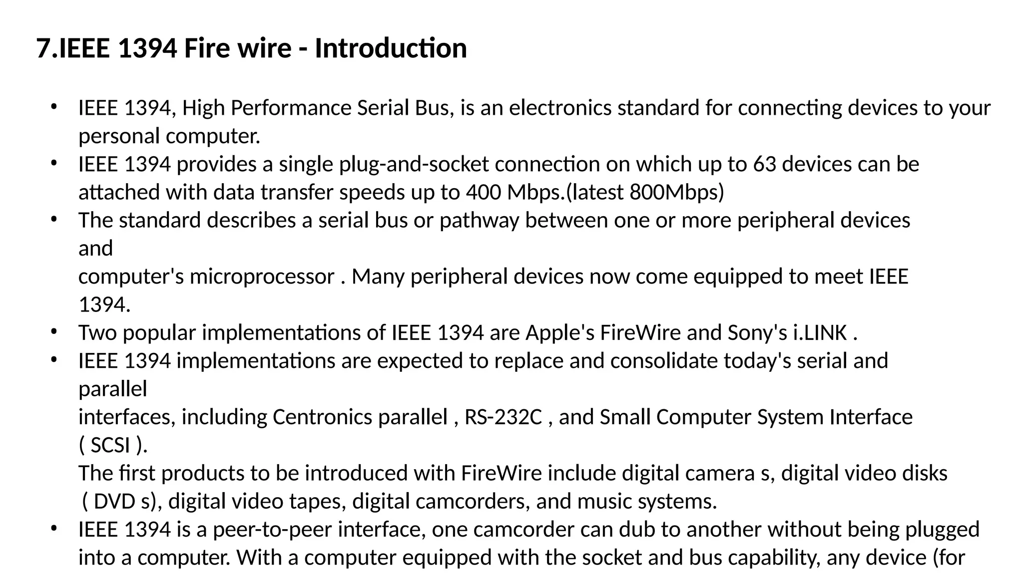 7.IEEE 1394 Fire wire - Introduction
• IEEE 1394, High Performance Serial Bus, is an electronics standard for connecting devices to your
personal computer.
• IEEE 1394 provides a single plug-and-socket connection on which up to 63 devices can be
attached with data transfer speeds up to 400 Mbps.(latest 800Mbps)
• The standard describes a serial bus or pathway between one or more peripheral devices
and
computer's microprocessor . Many peripheral devices now come equipped to meet IEEE
1394.
• Two popular implementations of IEEE 1394 are Apple's FireWire and Sony's i.LINK .
• IEEE 1394 implementations are expected to replace and consolidate today's serial and
parallel
interfaces, including Centronics parallel , RS-232C , and Small Computer System Interface
( SCSI ).
The first products to be introduced with FireWire include digital camera s, digital video disks
( DVD s), digital video tapes, digital camcorders, and music systems.
• IEEE 1394 is a peer-to-peer interface, one camcorder can dub to another without being plugged
into a computer. With a computer equipped with the socket and bus capability, any device (for
 