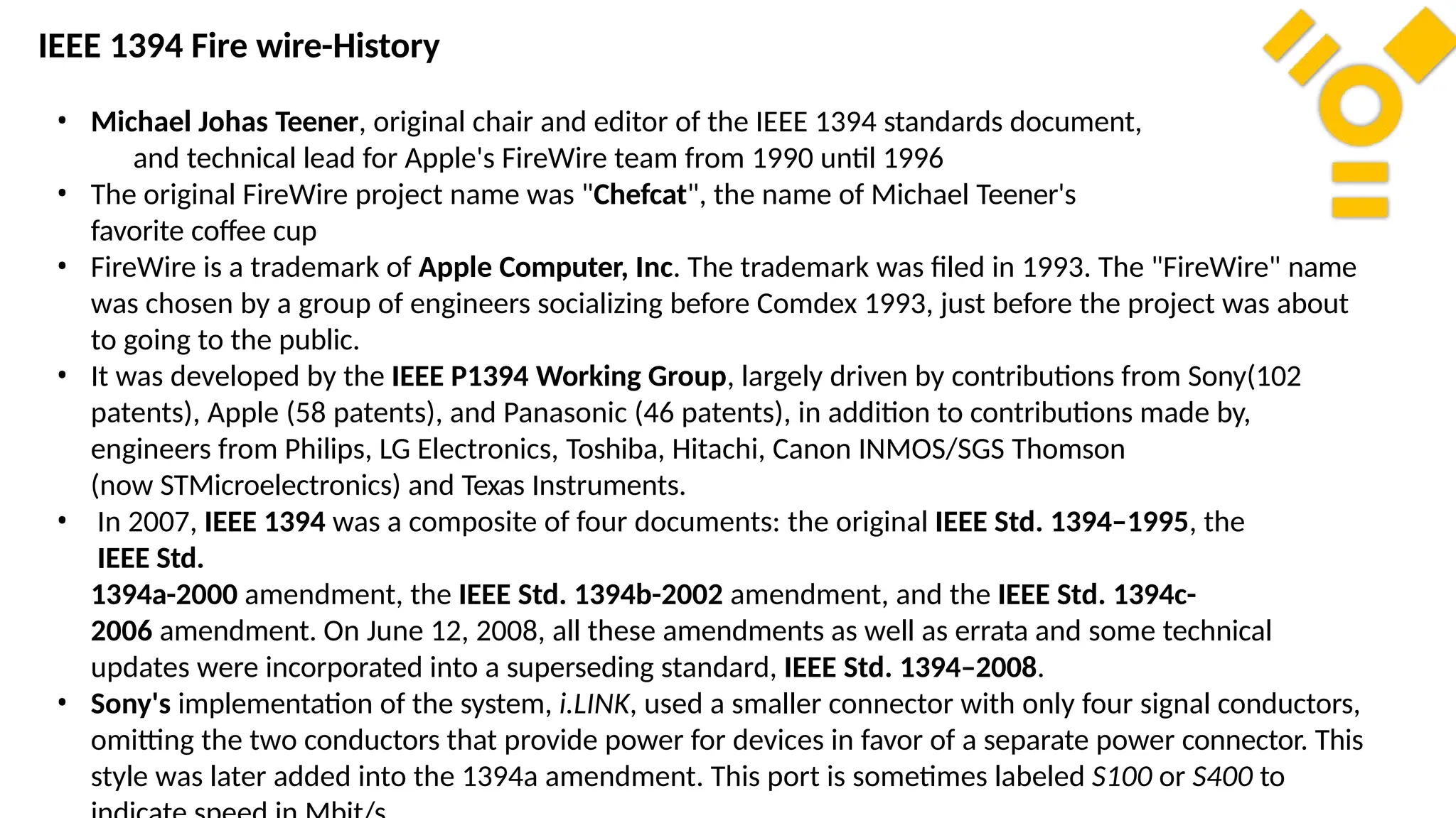 • Michael Johas Teener, original chair and editor of the IEEE 1394 standards document,
and technical lead for Apple's FireWire team from 1990 until 1996
• The original FireWire project name was "Chefcat", the name of Michael Teener's
favorite coffee cup
• FireWire is a trademark of Apple Computer, Inc. The trademark was filed in 1993. The "FireWire" name
was chosen by a group of engineers socializing before Comdex 1993, just before the project was about
to going to the public.
• It was developed by the IEEE P1394 Working Group, largely driven by contributions from Sony(102
patents), Apple (58 patents), and Panasonic (46 patents), in addition to contributions made by,
engineers from Philips, LG Electronics, Toshiba, Hitachi, Canon INMOS/SGS Thomson
(now STMicroelectronics) and Texas Instruments.
• In 2007, IEEE 1394 was a composite of four documents: the original IEEE Std. 1394–1995, the
IEEE Std.
1394a-2000 amendment, the IEEE Std. 1394b-2002 amendment, and the IEEE Std. 1394c-
2006 amendment. On June 12, 2008, all these amendments as well as errata and some technical
updates were incorporated into a superseding standard, IEEE Std. 1394–2008.
• Sony's implementation of the system, i.LINK, used a smaller connector with only four signal conductors,
omitting the two conductors that provide power for devices in favor of a separate power connector. This
style was later added into the 1394a amendment. This port is sometimes labeled S100 or S400 to
IEEE 1394 Fire wire-History
 