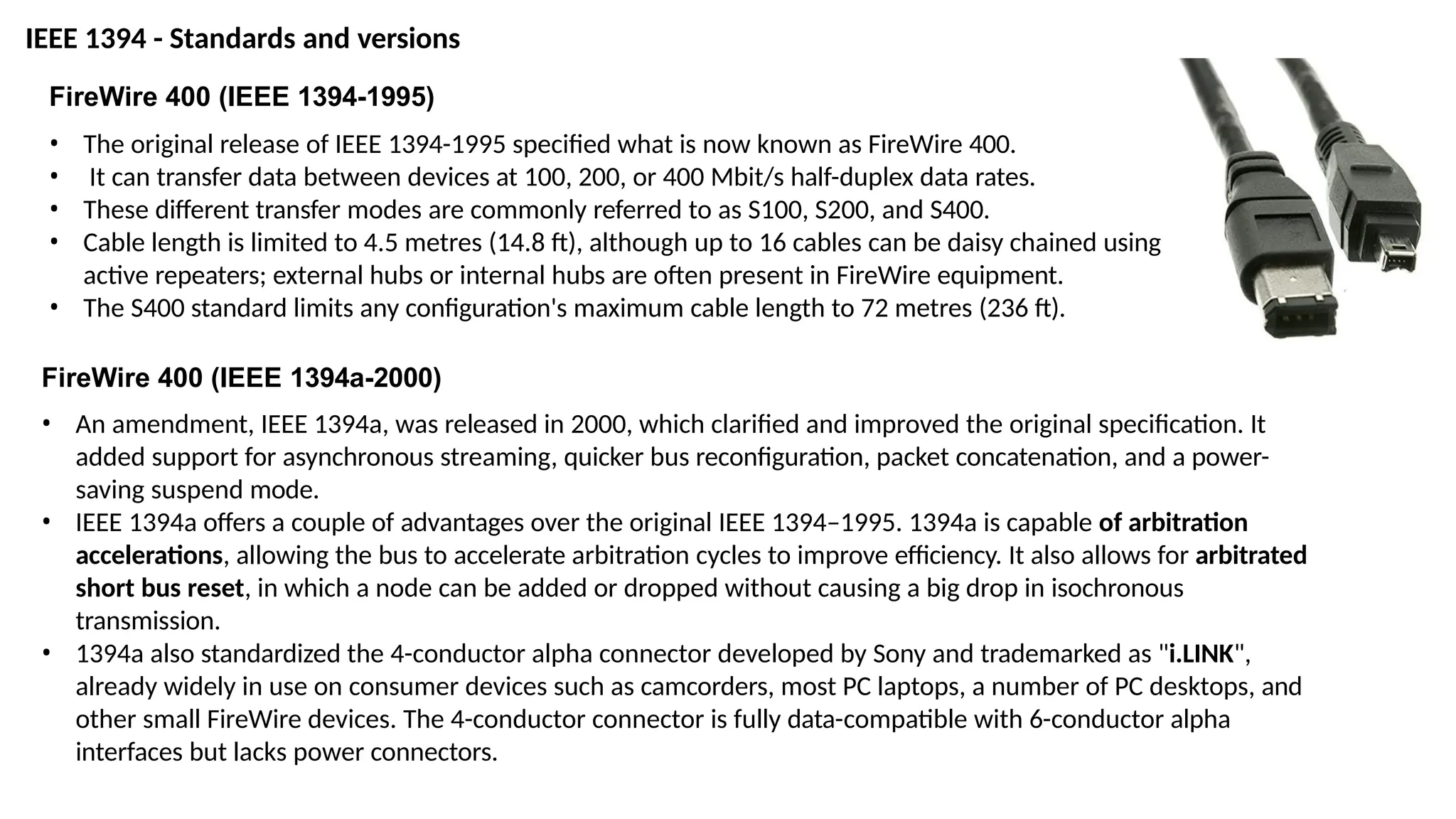 FireWire 400 (IEEE 1394-1995)
• The original release of IEEE 1394-1995 specified what is now known as FireWire 400.
• It can transfer data between devices at 100, 200, or 400 Mbit/s half-duplex data rates.
• These different transfer modes are commonly referred to as S100, S200, and S400.
• Cable length is limited to 4.5 metres (14.8 ft), although up to 16 cables can be daisy chained using
active repeaters; external hubs or internal hubs are often present in FireWire equipment.
• The S400 standard limits any configuration's maximum cable length to 72 metres (236 ft).
FireWire 400 (IEEE 1394a-2000)
• An amendment, IEEE 1394a, was released in 2000, which clarified and improved the original specification. It
added support for asynchronous streaming, quicker bus reconfiguration, packet concatenation, and a power-
saving suspend mode.
• IEEE 1394a offers a couple of advantages over the original IEEE 1394–1995. 1394a is capable of arbitration
accelerations, allowing the bus to accelerate arbitration cycles to improve efficiency. It also allows for arbitrated
short bus reset, in which a node can be added or dropped without causing a big drop in isochronous
transmission.
• 1394a also standardized the 4-conductor alpha connector developed by Sony and trademarked as "i.LINK",
already widely in use on consumer devices such as camcorders, most PC laptops, a number of PC desktops, and
other small FireWire devices. The 4-conductor connector is fully data-compatible with 6-conductor alpha
interfaces but lacks power connectors.
IEEE 1394 - Standards and versions
 