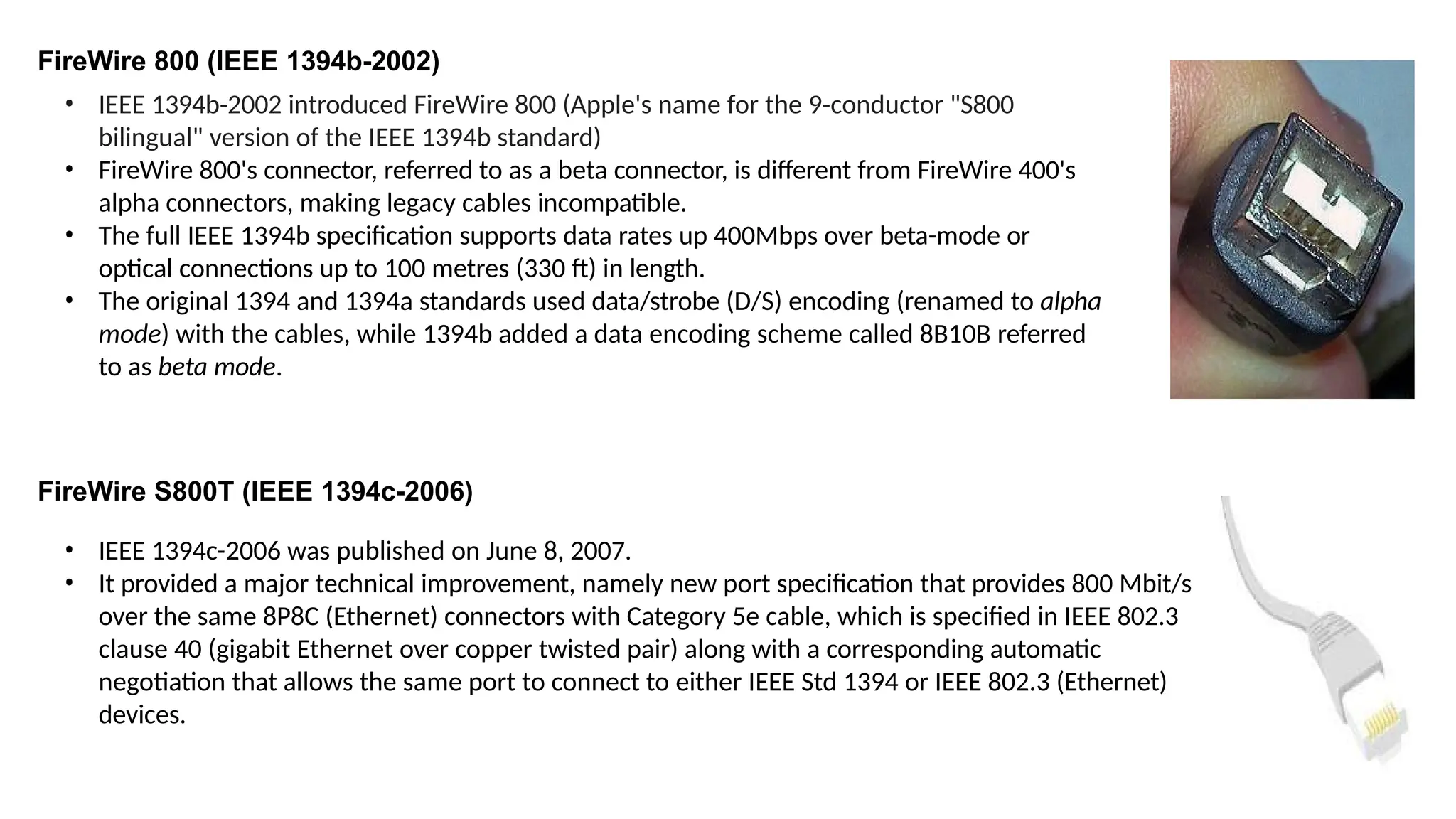 FireWire 800 (IEEE 1394b-2002)
• IEEE 1394b-2002 introduced FireWire 800 (Apple's name for the 9-conductor "S800
bilingual" version of the IEEE 1394b standard)
• FireWire 800's connector, referred to as a beta connector, is different from FireWire 400's
alpha connectors, making legacy cables incompatible.
• The full IEEE 1394b specification supports data rates up 400Mbps over beta-mode or
optical connections up to 100 metres (330 ft) in length.
• The original 1394 and 1394a standards used data/strobe (D/S) encoding (renamed to alpha
mode) with the cables, while 1394b added a data encoding scheme called 8B10B referred
to as beta mode.
FireWire S800T (IEEE 1394c-2006)
• IEEE 1394c-2006 was published on June 8, 2007.
• It provided a major technical improvement, namely new port specification that provides 800 Mbit/s
over the same 8P8C (Ethernet) connectors with Category 5e cable, which is specified in IEEE 802.3
clause 40 (gigabit Ethernet over copper twisted pair) along with a corresponding automatic
negotiation that allows the same port to connect to either IEEE Std 1394 or IEEE 802.3 (Ethernet)
devices.
 
