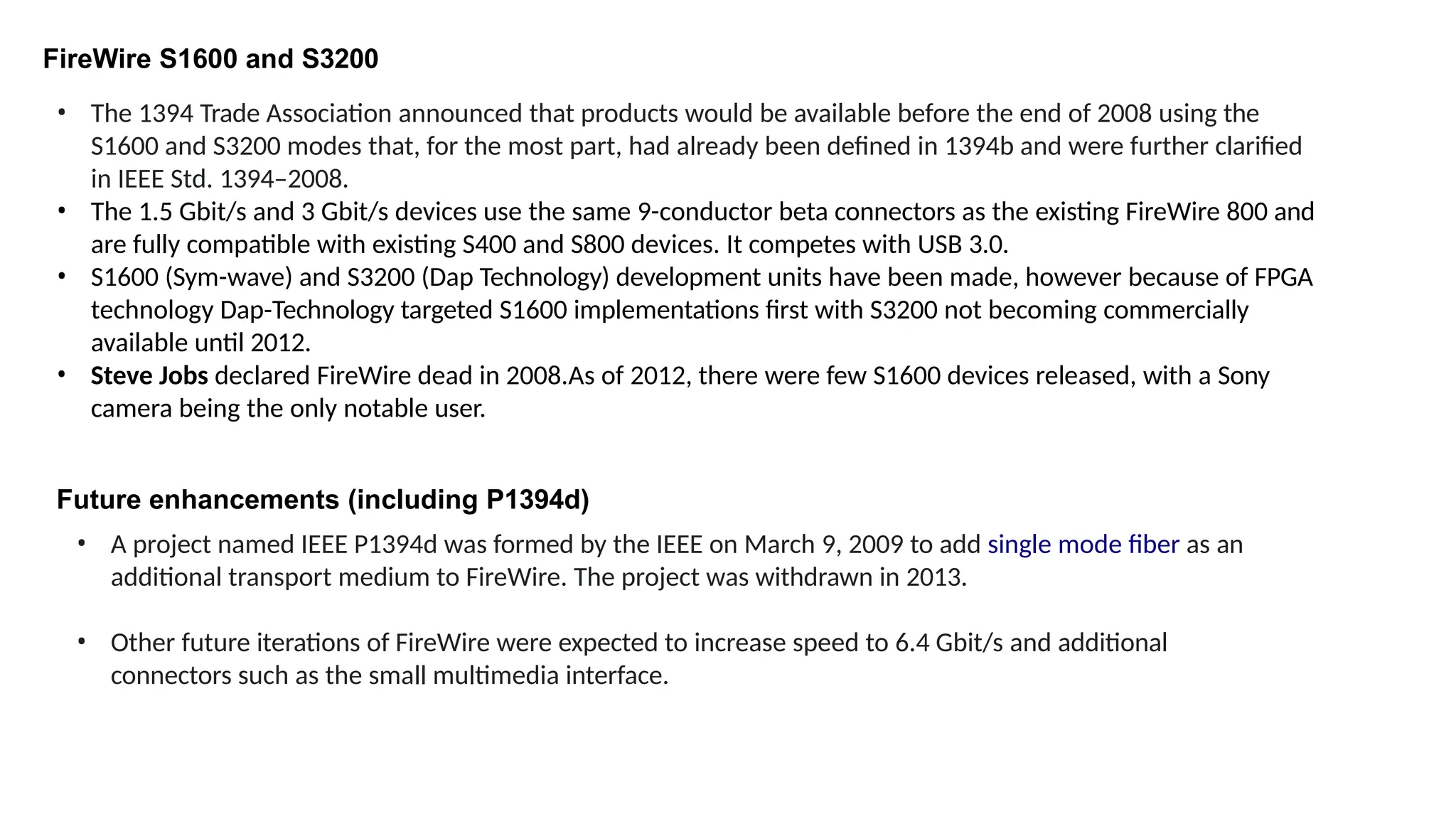 FireWire S1600 and S3200
• The 1394 Trade Association announced that products would be available before the end of 2008 using the
S1600 and S3200 modes that, for the most part, had already been defined in 1394b and were further clarified
in IEEE Std. 1394–2008.
• The 1.5 Gbit/s and 3 Gbit/s devices use the same 9-conductor beta connectors as the existing FireWire 800 and
are fully compatible with existing S400 and S800 devices. It competes with USB 3.0.
• S1600 (Sym-wave) and S3200 (Dap Technology) development units have been made, however because of FPGA
technology Dap-Technology targeted S1600 implementations first with S3200 not becoming commercially
available until 2012.
• Steve Jobs declared FireWire dead in 2008.As of 2012, there were few S1600 devices released, with a Sony
camera being the only notable user.
Future enhancements (including P1394d)
• A project named IEEE P1394d was formed by the IEEE on March 9, 2009 to add single mode fiber as an
additional transport medium to FireWire. The project was withdrawn in 2013.
• Other future iterations of FireWire were expected to increase speed to 6.4 Gbit/s and additional
connectors such as the small multimedia interface.
 