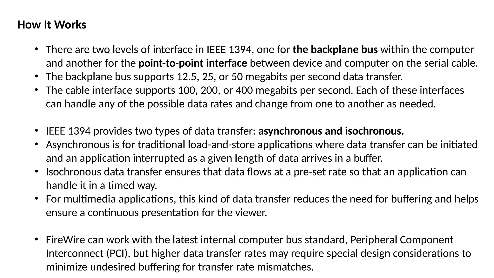 How It Works
• There are two levels of interface in IEEE 1394, one for the backplane bus within the computer
and another for the point-to-point interface between device and computer on the serial cable.
• The backplane bus supports 12.5, 25, or 50 megabits per second data transfer.
• The cable interface supports 100, 200, or 400 megabits per second. Each of these interfaces
can handle any of the possible data rates and change from one to another as needed.
• IEEE 1394 provides two types of data transfer: asynchronous and isochronous.
• Asynchronous is for traditional load-and-store applications where data transfer can be initiated
and an application interrupted as a given length of data arrives in a buffer.
• Isochronous data transfer ensures that data flows at a pre-set rate so that an application can
handle it in a timed way.
• For multimedia applications, this kind of data transfer reduces the need for buffering and helps
ensure a continuous presentation for the viewer.
• FireWire can work with the latest internal computer bus standard, Peripheral Component
Interconnect (PCI), but higher data transfer rates may require special design considerations to
minimize undesired buffering for transfer rate mismatches.
 