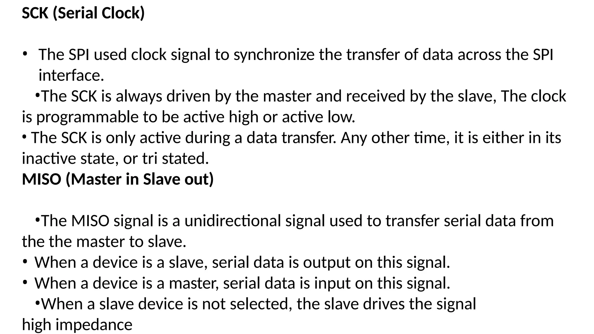 SCK (Serial Clock)
• The SPI used clock signal to synchronize the transfer of data across the SPI
interface.
•The SCK is always driven by the master and received by the slave, The clock
is programmable to be active high or active low.
• The SCK is only active during a data transfer. Any other time, it is either in its
inactive state, or tri stated.
MISO (Master in Slave out)
•The MISO signal is a unidirectional signal used to transfer serial data from
the the master to slave.
• When a device is a slave, serial data is output on this signal.
• When a device is a master, serial data is input on this signal.
•When a slave device is not selected, the slave drives the signal
high impedance
 