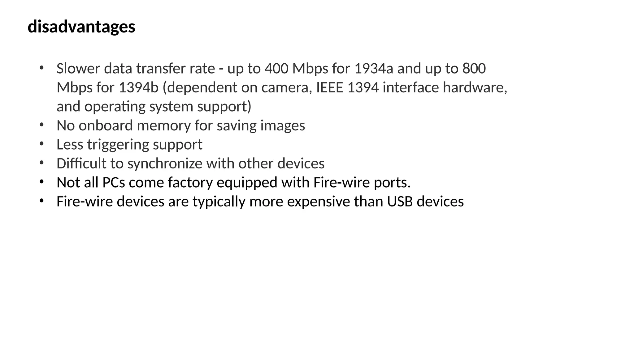disadvantages
• Slower data transfer rate - up to 400 Mbps for 1934a and up to 800
Mbps for 1394b (dependent on camera, IEEE 1394 interface hardware,
and operating system support)
• No onboard memory for saving images
• Less triggering support
• Difficult to synchronize with other devices
• Not all PCs come factory equipped with Fire-wire ports.
• Fire-wire devices are typically more expensive than USB devices
 