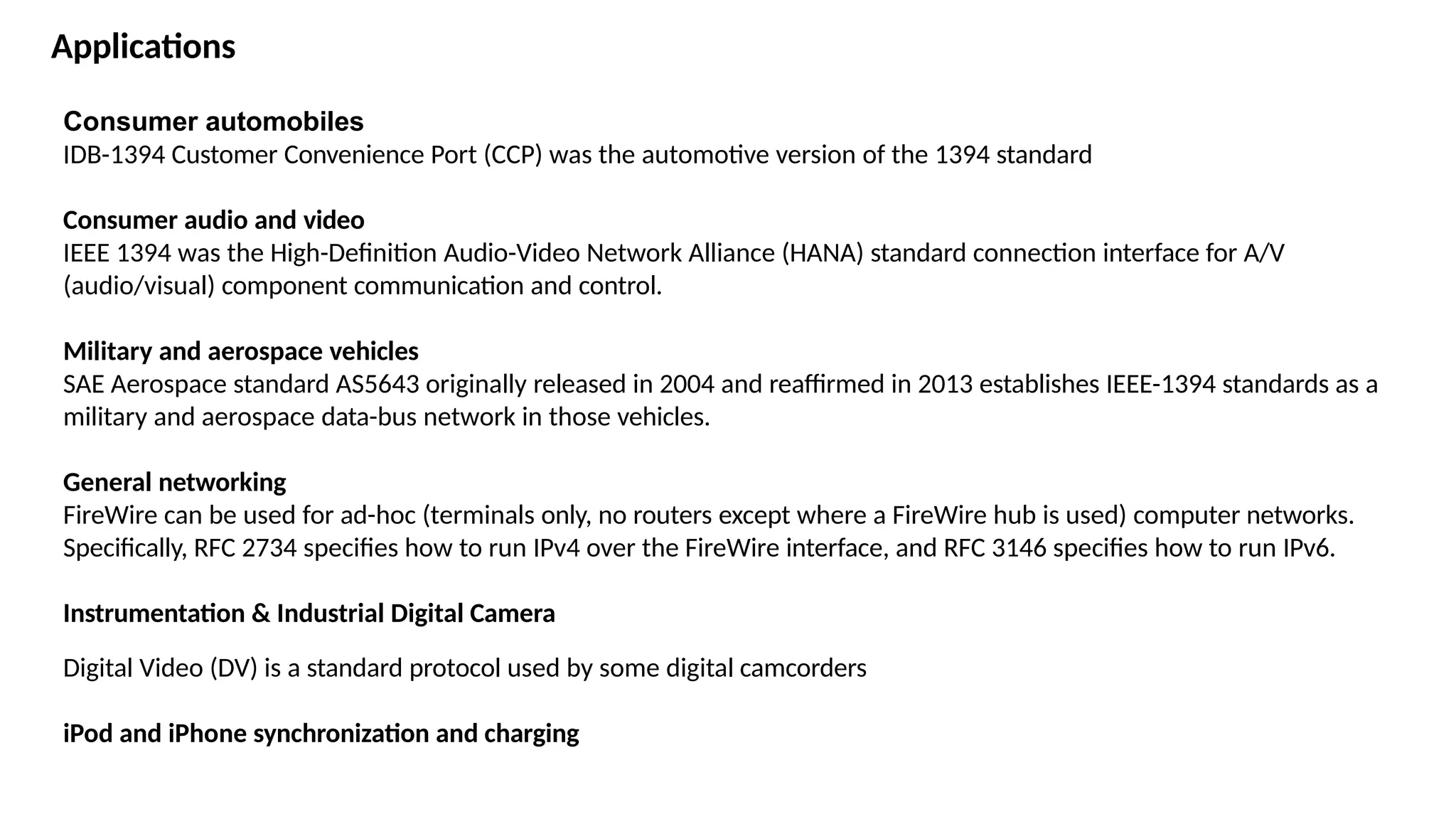 Consumer automobiles
IDB-1394 Customer Convenience Port (CCP) was the automotive version of the 1394 standard
Consumer audio and video
IEEE 1394 was the High-Definition Audio-Video Network Alliance (HANA) standard connection interface for A/V
(audio/visual) component communication and control.
Military and aerospace vehicles
SAE Aerospace standard AS5643 originally released in 2004 and reaffirmed in 2013 establishes IEEE-1394 standards as a
military and aerospace data-bus network in those vehicles.
General networking
FireWire can be used for ad-hoc (terminals only, no routers except where a FireWire hub is used) computer networks.
Specifically, RFC 2734 specifies how to run IPv4 over the FireWire interface, and RFC 3146 specifies how to run IPv6.
Instrumentation & Industrial Digital Camera
Digital Video (DV) is a standard protocol used by some digital camcorders
iPod and iPhone synchronization and charging
Applications
 