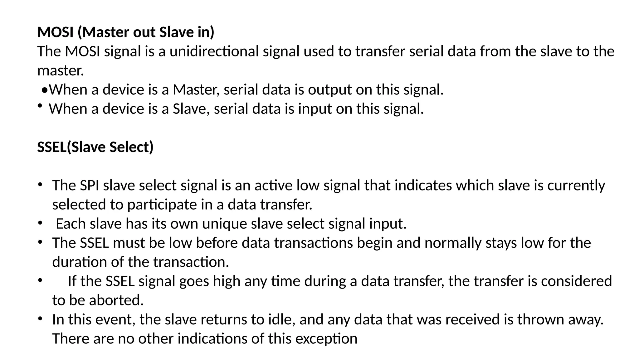 MOSI (Master out Slave in)
The MOSI signal is a unidirectional signal used to transfer serial data from the slave to the
master.
•When a device is a Master, serial data is output on this signal.
• When a device is a Slave, serial data is input on this signal.
SSEL(Slave Select)
• The SPI slave select signal is an active low signal that indicates which slave is currently
selected to participate in a data transfer.
• Each slave has its own unique slave select signal input.
• The SSEL must be low before data transactions begin and normally stays low for the
duration of the transaction.
• If the SSEL signal goes high any time during a data transfer, the transfer is considered
to be aborted.
• In this event, the slave returns to idle, and any data that was received is thrown away.
There are no other indications of this exception
 