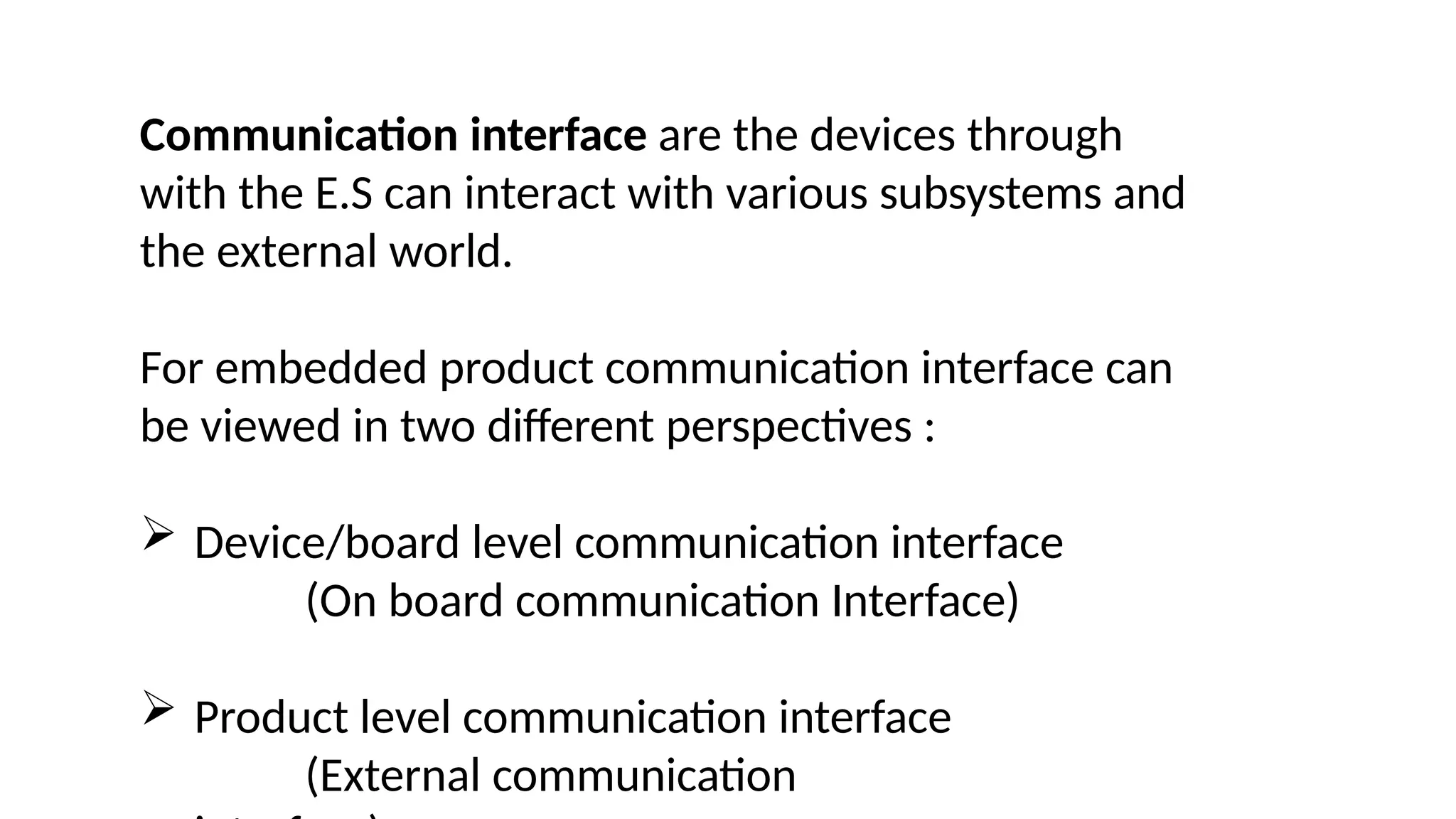 Communication interface are the devices through
with the E.S can interact with various subsystems and
the external world.
For embedded product communication interface can
be viewed in two different perspectives :
 Device/board level communication interface
(On board communication Interface)
 Product level communication interface
(External communication
 