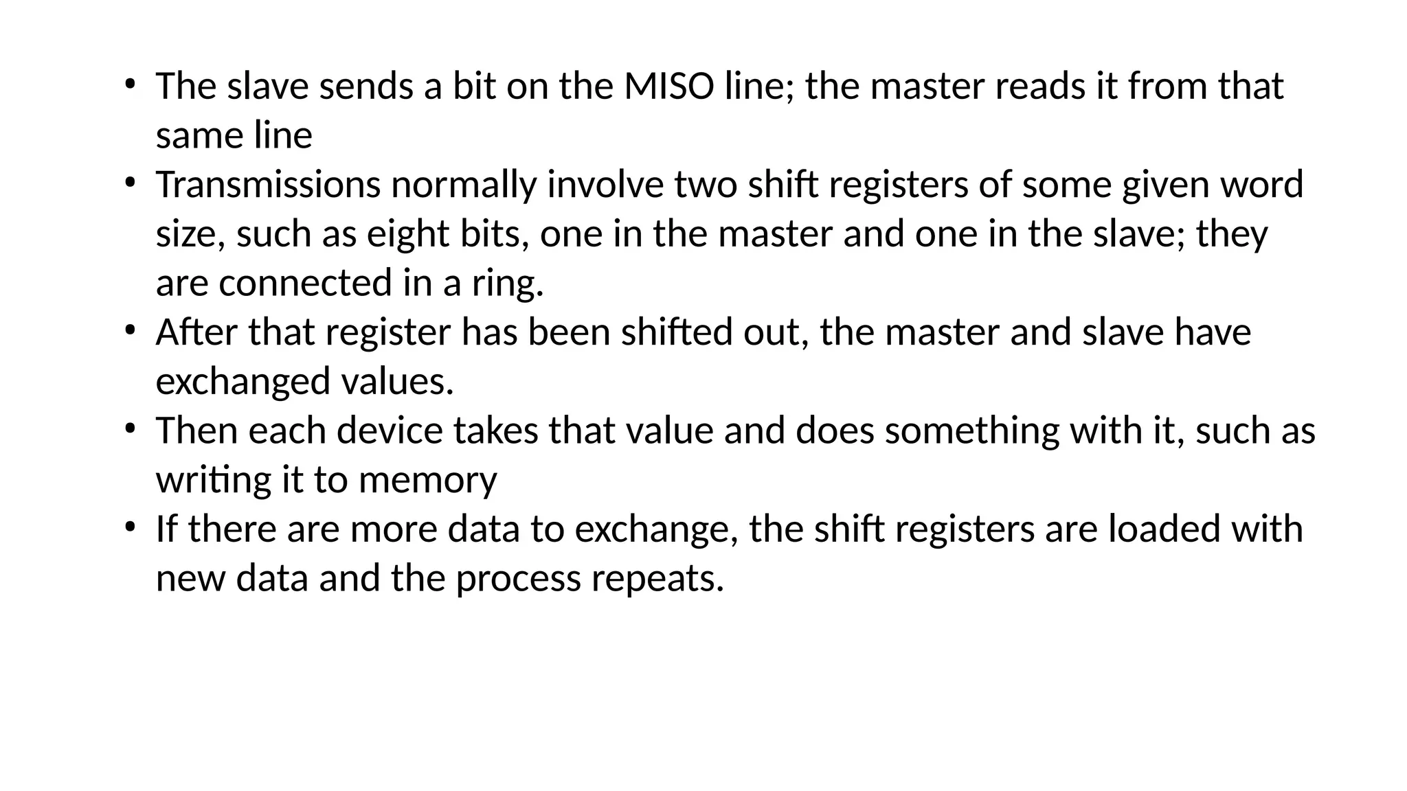 • The slave sends a bit on the MISO line; the master reads it from that
same line
• Transmissions normally involve two shift registers of some given word
size, such as eight bits, one in the master and one in the slave; they
are connected in a ring.
• After that register has been shifted out, the master and slave have
exchanged values.
• Then each device takes that value and does something with it, such as
writing it to memory
• If there are more data to exchange, the shift registers are loaded with
new data and the process repeats.
 