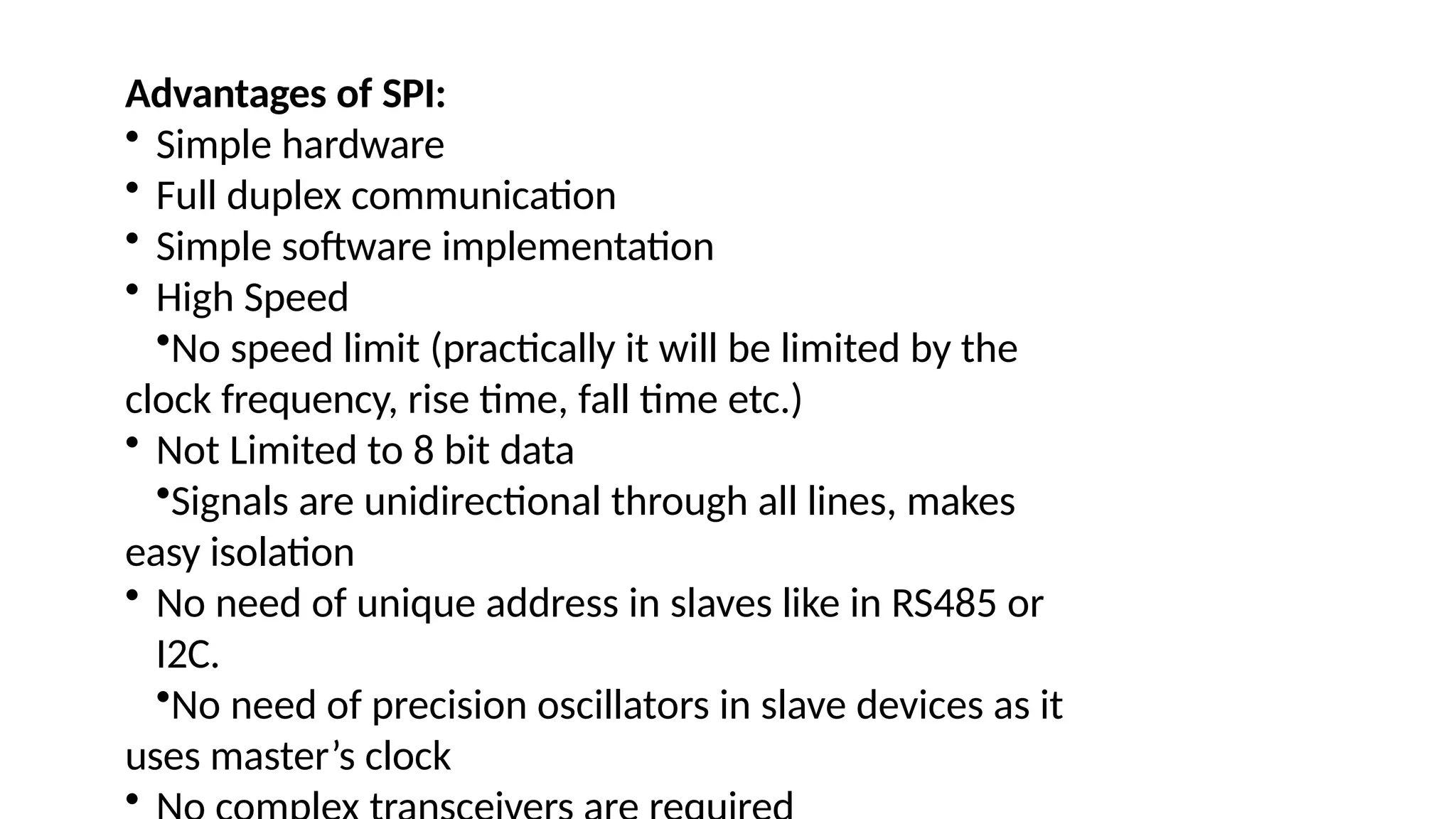 Advantages of SPI:
• Simple hardware
• Full duplex communication
• Simple software implementation
• High Speed
•No speed limit (practically it will be limited by the
clock frequency, rise time, fall time etc.)
• Not Limited to 8 bit data
•Signals are unidirectional through all lines, makes
easy isolation
• No need of unique address in slaves like in RS485 or
I2C.
•No need of precision oscillators in slave devices as it
uses master’s clock
•
 