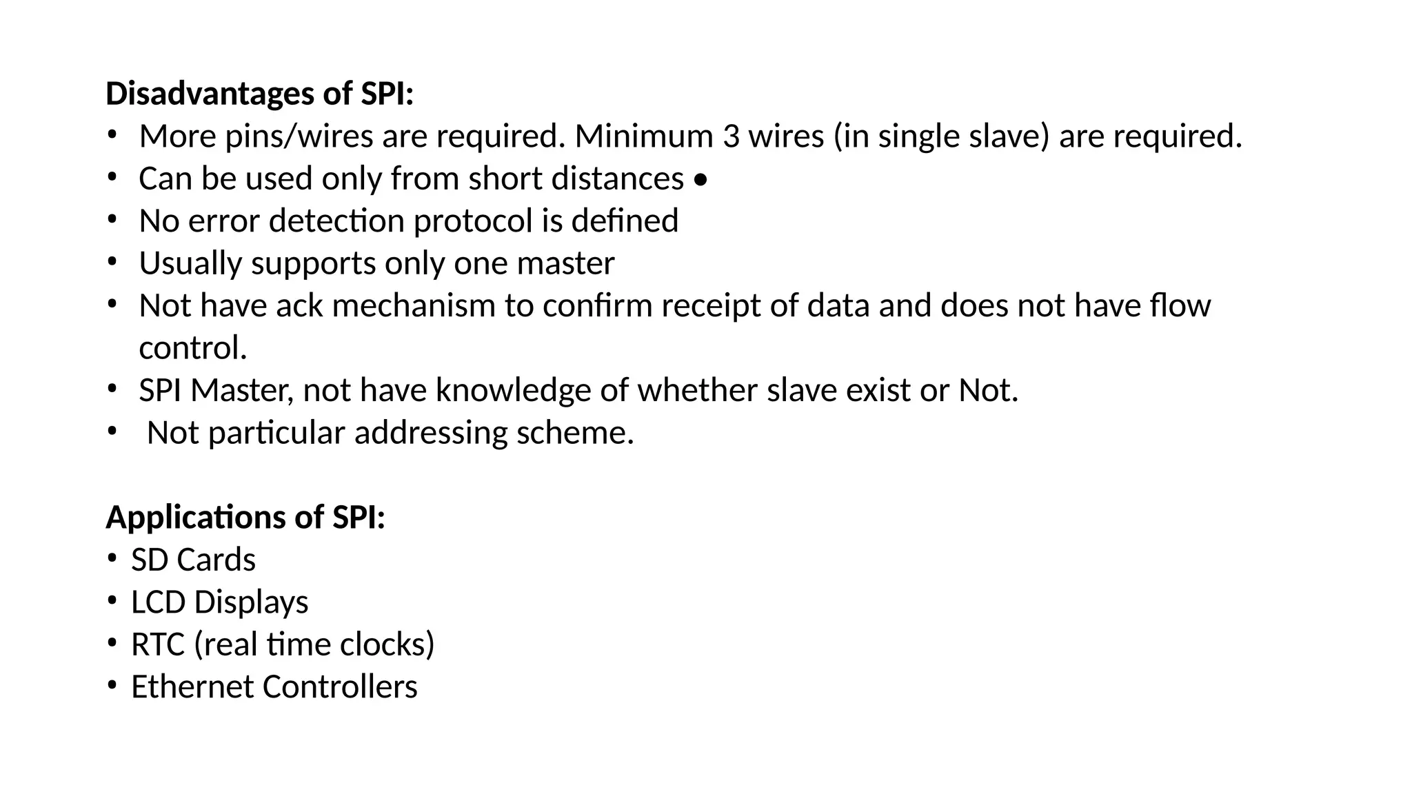 Disadvantages of SPI:
• More pins/wires are required. Minimum 3 wires (in single slave) are required.
• Can be used only from short distances •
• No error detection protocol is defined
• Usually supports only one master
• Not have ack mechanism to confirm receipt of data and does not have flow
control.
• SPI Master, not have knowledge of whether slave exist or Not.
• Not particular addressing scheme.
Applications of SPI:
• SD Cards
• LCD Displays
• RTC (real time clocks)
• Ethernet Controllers
 