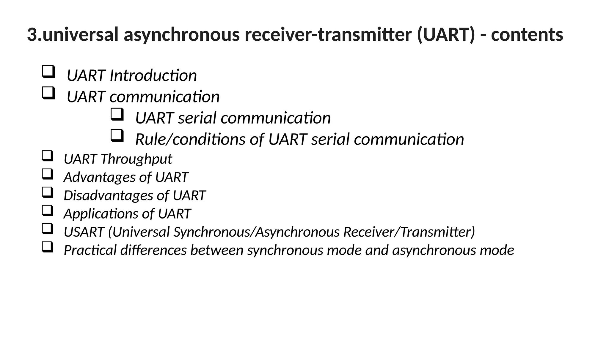 3.universal asynchronous receiver-transmitter (UART) - contents
 UART Introduction
 UART communication
 UART serial communication
 Rule/conditions of UART serial communication
 UART Throughput
 Advantages of UART
 Disadvantages of UART
 Applications of UART
 USART (Universal Synchronous/Asynchronous Receiver/Transmitter)
 Practical differences between synchronous mode and asynchronous mode
 