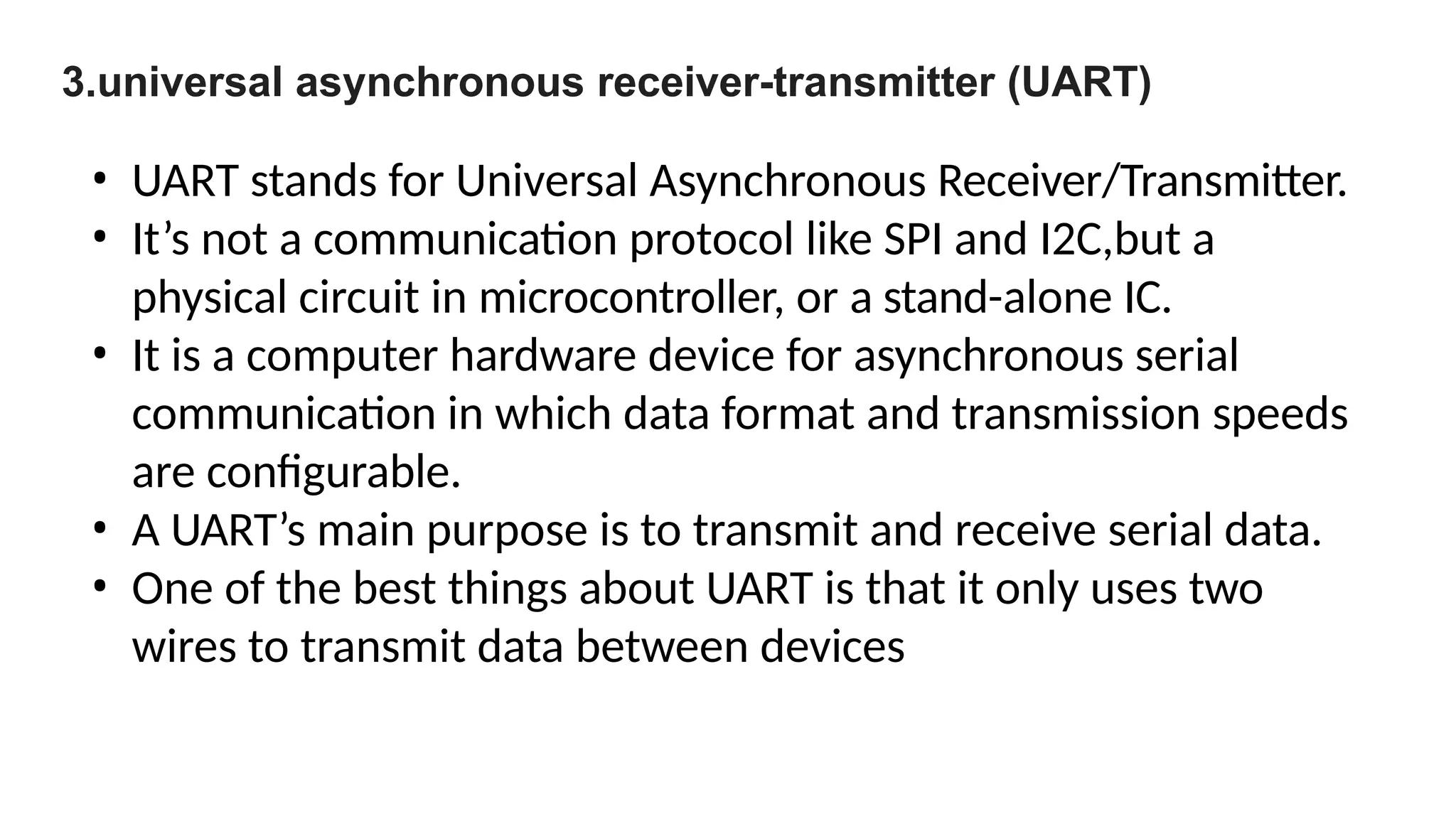 3.universal asynchronous receiver-transmitter (UART)
• UART stands for Universal Asynchronous Receiver/Transmitter.
• It’s not a communication protocol like SPI and I2C,but a
physical circuit in microcontroller, or a stand-alone IC.
• It is a computer hardware device for asynchronous serial
communication in which data format and transmission speeds
are configurable.
• A UART’s main purpose is to transmit and receive serial data.
• One of the best things about UART is that it only uses two
wires to transmit data between devices
 