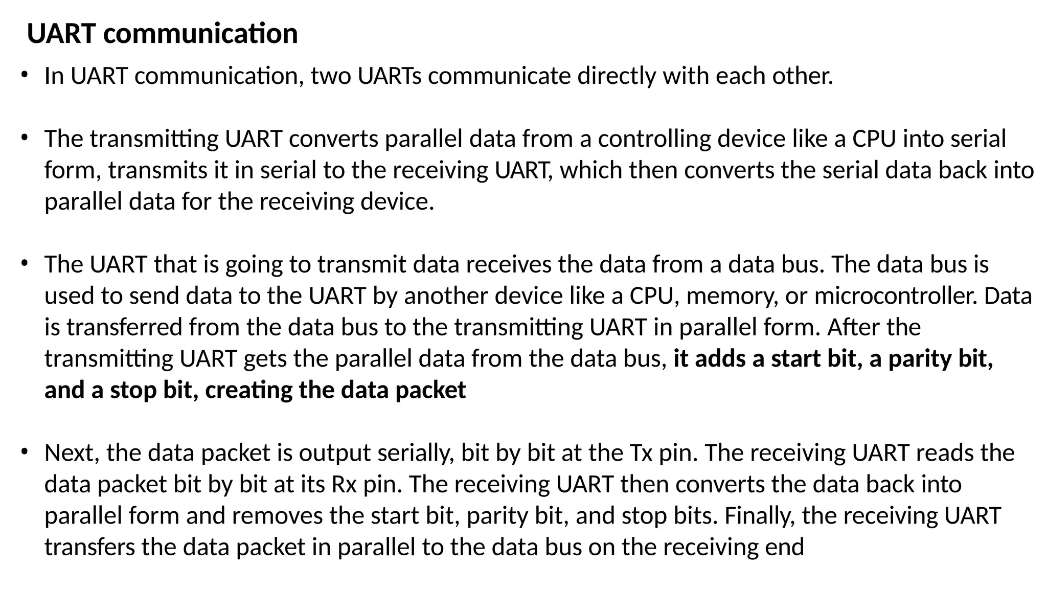 • In UART communication, two UARTs communicate directly with each other.
• The transmitting UART converts parallel data from a controlling device like a CPU into serial
form, transmits it in serial to the receiving UART, which then converts the serial data back into
parallel data for the receiving device.
• The UART that is going to transmit data receives the data from a data bus. The data bus is
used to send data to the UART by another device like a CPU, memory, or microcontroller. Data
is transferred from the data bus to the transmitting UART in parallel form. After the
transmitting UART gets the parallel data from the data bus, it adds a start bit, a parity bit,
and a stop bit, creating the data packet
• Next, the data packet is output serially, bit by bit at the Tx pin. The receiving UART reads the
data packet bit by bit at its Rx pin. The receiving UART then converts the data back into
parallel form and removes the start bit, parity bit, and stop bits. Finally, the receiving UART
transfers the data packet in parallel to the data bus on the receiving end
UART communication
 