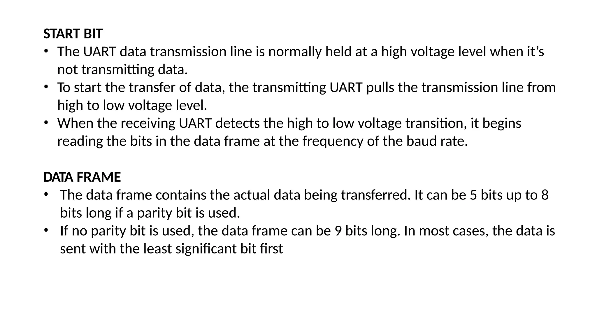 START BIT
• The UART data transmission line is normally held at a high voltage level when it’s
not transmitting data.
• To start the transfer of data, the transmitting UART pulls the transmission line from
high to low voltage level.
• When the receiving UART detects the high to low voltage transition, it begins
reading the bits in the data frame at the frequency of the baud rate.
DATA FRAME
• The data frame contains the actual data being transferred. It can be 5 bits up to 8
bits long if a parity bit is used.
• If no parity bit is used, the data frame can be 9 bits long. In most cases, the data is
sent with the least significant bit first
 
